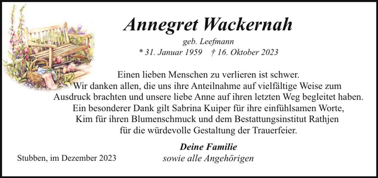<p>Annegret Wackernah<br />geb. Leefmann<br />* 31. Januar 1959 † 16. Oktober 2023</p><p>Einen lieben Menschen zu verlieren ist schwer.<br />Wir danken allen, die uns ihre Anteilnahme auf vielfältige Weise zum<br />Ausdruck brachten und unsere liebe Anne auf ihren letzten Weg begleitet haben.<br />Ein besonderer Dank gilt Sabrina Kuiper für ihre einfühlsamen Worte,<br />Kim für ihren Blumenschmuck und dem Bestattungsinstitut Rathjen<br />für die würdevolle Gestaltung der Trauerfeier.<br />Stubben, im Dezember 2023</p><p>Deine Familie<br />sowie alle Angehörigen</p>