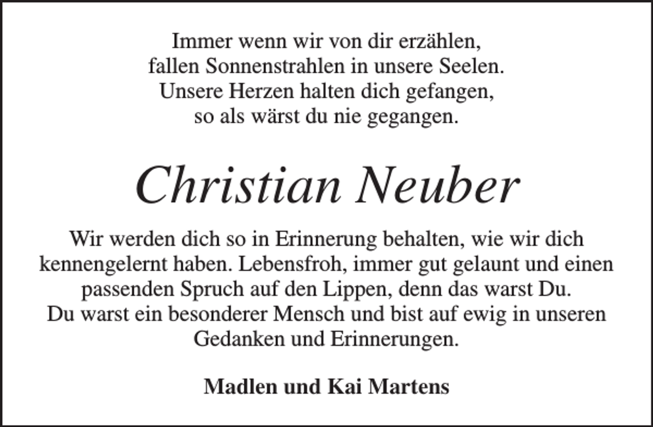 <p>Immer wenn wir von dir erzählen,<br />fallen Sonnenstrahlen in unsere Seelen.<br />Unsere Herzen halten dich gefangen,<br />so als wärst du nie gegangen.</p><p>Christian Neuber<br />Wir werden dich so in Erinnerung behalten, wie wir dich<br />kennengelernt haben. Lebensfroh, immer gut gelaunt und einen<br />passenden Spruch auf den Lippen, denn das warst Du.<br />Du warst ein besonderer Mensch und bist auf ewig in unseren<br />Gedanken und Erinnerungen.<br />Madlen und Kai Martens</p>
