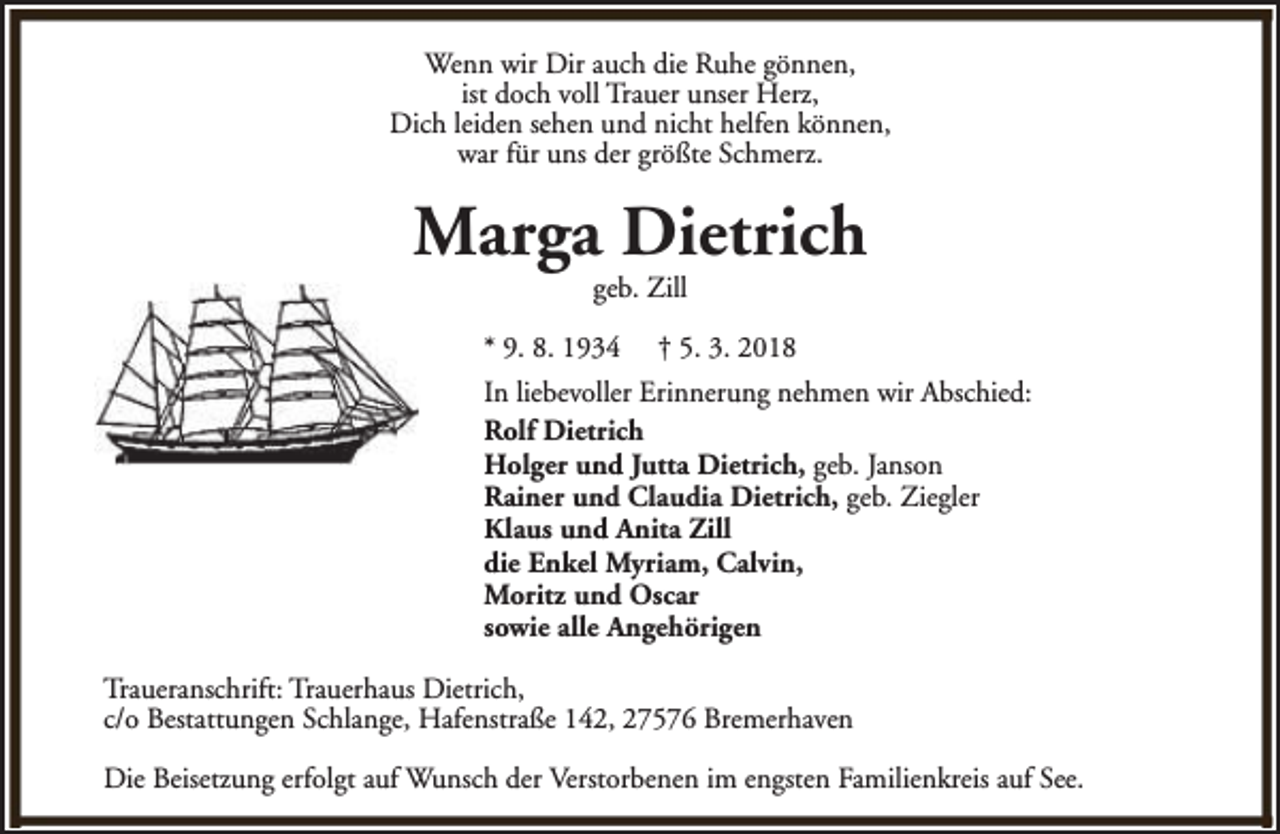 <p>Wenn wir Dir auch die Ruhe gönnen,<br />ist doch voll Trauer unser Herz,<br />Dich leiden sehen und nicht helfen können,<br />war für uns der größte Schmerz.</p><p>Marga Dietrich<br />geb. Zill</p><p>* 9. 8. 1934</p><p>† 5. 3. 2018</p><p>In liebevoller Erinnerung nehmen wir Abschied:<br />Rolf Dietrich<br />Holger und Jutta Dietrich, geb. Janson<br />Rainer und Claudia Dietrich, geb. Ziegler<br />Klaus und Anita Zill<br />die Enkel Myriam, Calvin,<br />Moritz und Oscar<br />sowie alle Angehörigen<br />Traueranschrift: Trauerhaus Dietrich,<br />c/o Bestattungen Schlange, Hafenstraße 142, 27576 Bremerhaven<br />Die Beisetzung erfolgt auf Wunsch der Verstorbenen im engsten Familienkreis auf See.</p>