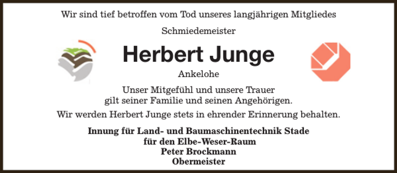 <p>Wir sind tief betroffen vom Tod unseres langjährigen Mitgliedes<br />Schmiedemeister</p><p>Herbert Junge<br />Ankelohe</p><p>Unser Mitgefühl und unsere Trauer<br />gilt seiner Familie und seinen Angehörigen.<br />Wir werden Herbert Junge stets in ehrender Erinnerung behalten.<br />Innung für Land- und Baumaschinentechnik Stade<br />für den Elbe-Weser-Raum<br />Peter Brockmann<br />Obermeister</p>