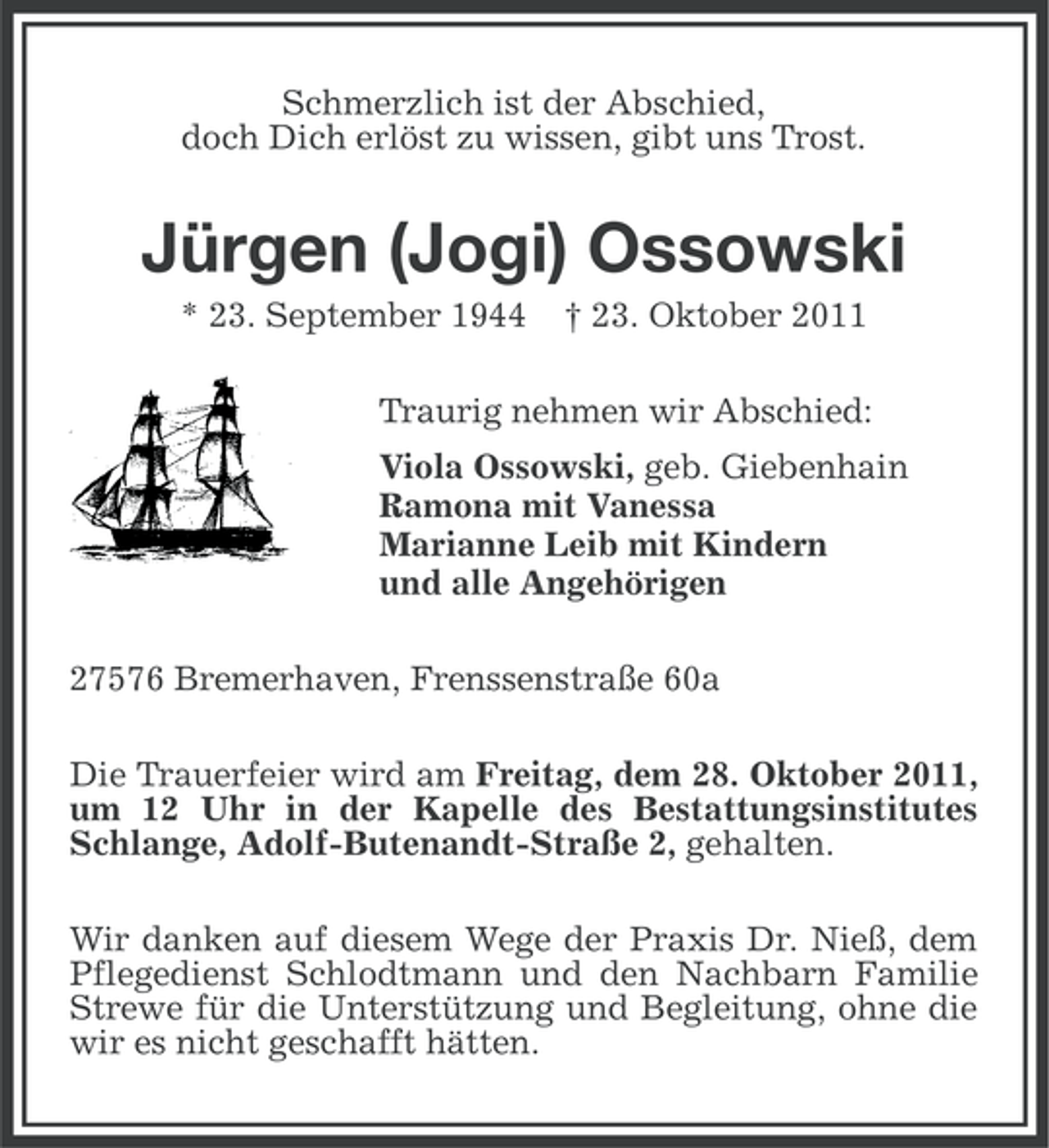<p>Schmerzlich ist der Abschied,<br />doch Dich erlöst zu wissen, gibt uns Trost.</p><p>Jürgen (Jogi) Ossowski<br />* 23. September 1944</p><p>† 23. Oktober 2011</p><p>Traurig nehmen wir Abschied:<br />Viola Ossowski, geb. Giebenhain<br />Ramona mit Vanessa<br />Marianne Leib mit Kindern<br />und alle Angehörigen<br />27576 Bremerhaven, Frenssenstraße 60a<br />Die Trauerfeier wird am Freitag, dem 28. Oktober 2011,<br />um 12 Uhr in der Kapelle des Bestattungsinstitutes<br />Schlange, Adolf-Butenandt-Straße 2, gehalten.<br />Wir danken auf diesem Wege der Praxis Dr. Nieß, dem<br />Pflegedienst Schlodtmann und den Nachbarn Familie<br />Strewe für die Unterstützung und Begleitung, ohne die<br />wir es nicht geschafft hätten.</p>