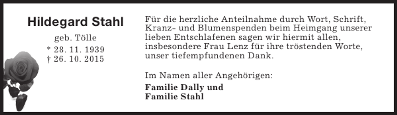 <p>Hildegard Stahl<br />geb. Tölle<br />* 28. 11. 1939<br />† 26. 10. 2015</p><p>Für die herzliche Anteilnahme durch Wort, Schrift,<br />Kranz- und Blumenspenden beim Heimgang unserer<br />lieben Entschlafenen sagen wir hiermit allen,<br />insbesondere Frau Lenz für ihre tröstenden Worte,<br />unser tiefempfundenen Dank.<br />Im Namen aller Angehörigen:<br />Familie Dally und<br />Familie Stahl</p>