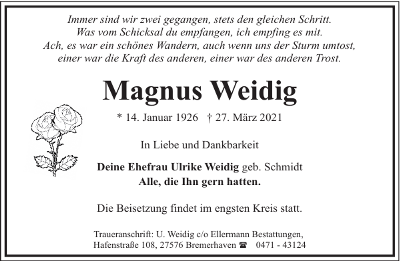 <p>Immer sind wir zwei gegangen, stets den gleichen Schritt.<br />Was vom Schicksal du empfangen, ich empfing es mit.<br />Ach, es war ein schönes Wandern, auch wenn uns der Sturm umtost,<br />einer war die Kraft des anderen, einer war des anderen Trost.</p><p>Magnus Weidig<br />* 14. Januar 1926 † 27. März 2021<br />In Liebe und Dankbarkeit<br />Deine Ehefrau Ulrike Weidig geb. Schmidt<br />Alle, die Ihn gern hatten.<br />Die Beisetzung findet im engsten Kreis statt.<br />Traueranschrift: U. Weidig c/o Ellermann Bestattungen,<br />Hafenstraße 108, 27576 Bremerhaven ( 0471 - 43124</p>