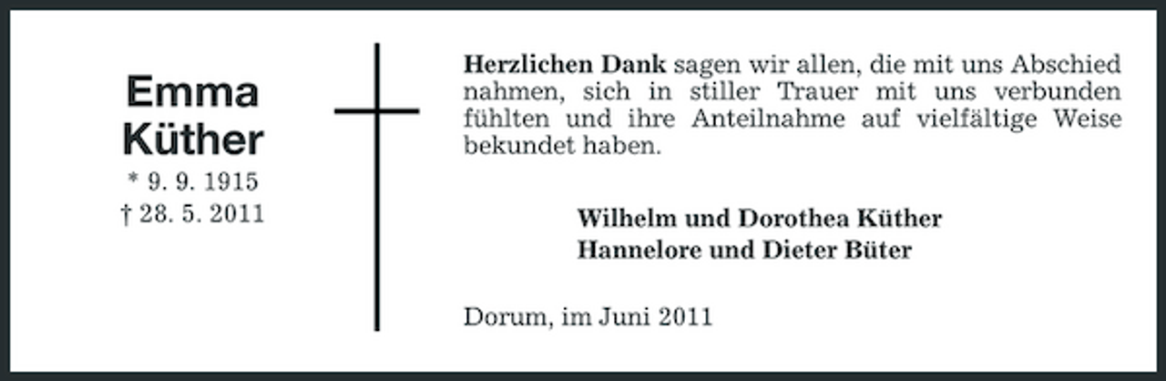 <p>Emma Küther<br />* 9. 9. 1915 † 28. 5. 2011</p><p>Herzlichen Dank sagen wir allen, die mit uns Abschied nahmen, sich in stiller Trauer mit uns verbunden fühlten und ihre Anteilnahme auf vielfältige Weise bekundet haben. Wilhelm und Dorothea Küther Hannelore und Dieter Büter Dorum, im Juni 2011</p>