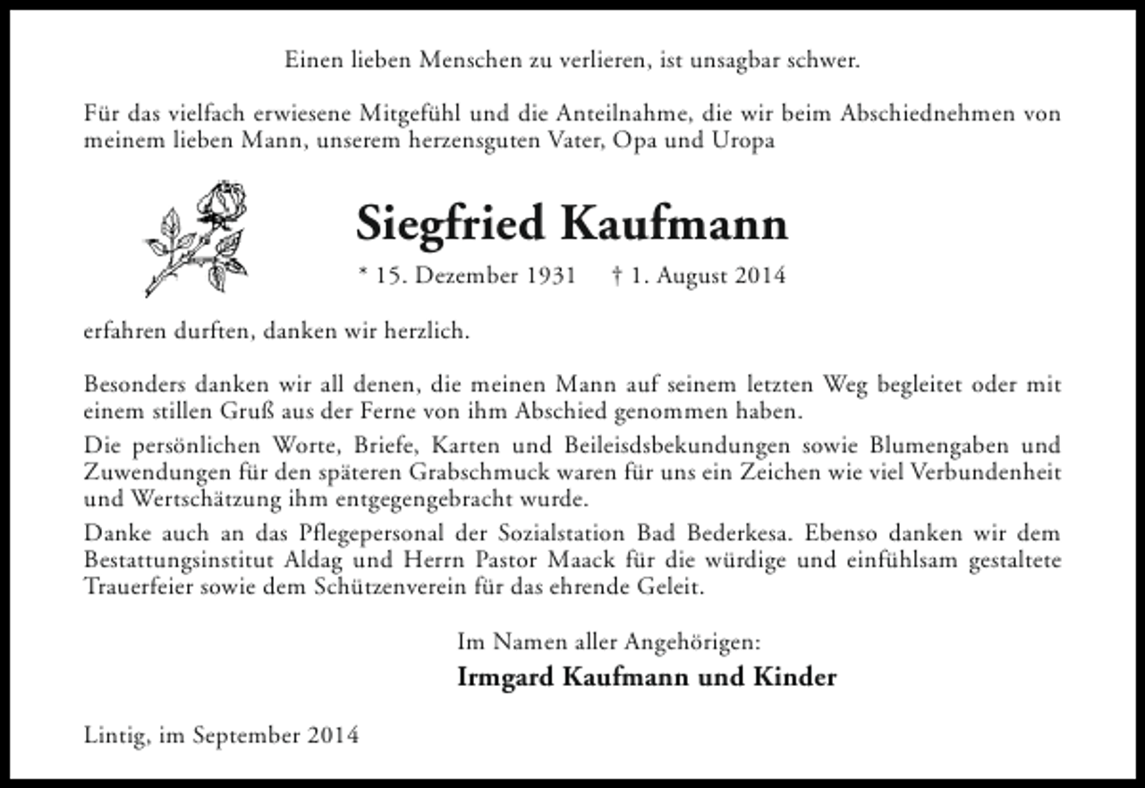 <p>Einen lieben Menschen zu verlieren, ist unsagbar schwer.<br />Für das vielfach erwiesene Mitgefühl und die Anteilnahme, die wir beim Abschiednehmen von<br />meinem lieben Mann, unserem herzensguten Vater, Opa und Uropa</p><p>Siegfried Kaufmann<br />* 15. Dezember 1931</p><p>† 1. August 2014</p><p>erfahren durften, danken wir herzlich.<br />Besonders danken wir all denen, die meinen Mann auf seinem letzten Weg begleitet oder mit<br />einem stillen Gruß aus der Ferne von ihm Abschied genommen haben.<br />Die persönlichen Worte, Briefe, Karten und Beileisdsbekundungen sowie Blumengaben und<br />Zuwendungen für den späteren Grabschmuck waren für uns ein Zeichen wie viel Verbundenheit<br />und Wertschätzung ihm entgegengebracht wurde.<br />Danke auch an das Pflegepersonal der Sozialstation Bad Bederkesa. Ebenso danken wir dem<br />Bestattungsinstitut Aldag und Herrn Pastor Maack für die würdige und einfühlsam gestaltete<br />Trauerfeier sowie dem Schützenverein für das ehrende Geleit.<br />Im Namen aller Angehörigen:</p><p>Irmgard Kaufmann und Kinder<br />Lintig, im September 2014</p>
