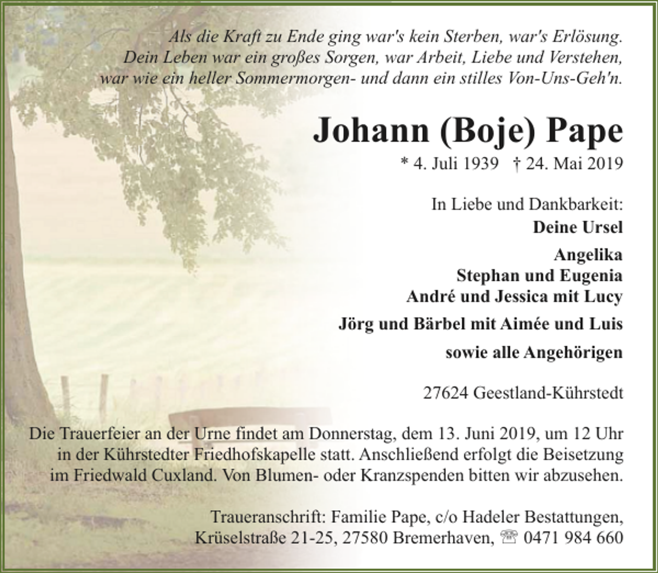 <p>Als die Kraft zu Ende ging war's kein Sterben, war's Erlösung.<br />Dein Leben war ein großes Sorgen, war Arbeit, Liebe und Verstehen,<br />war wie ein heller Sommermorgen- und dann ein stilles Von-Uns-Geh'n.</p><p>Johann (Boje) Pape</p><p>* 4. Juli 1939 † 24. Mai 2019<br />In Liebe und Dankbarkeit:<br />Deine Ursel<br />Angelika<br />Stephan und Eugenia<br />André und Jessica mit Lucy</p><p>Jörg und Bärbel mit Aimée und Luis<br />sowie alle Angehörigen<br />27624 Geestland-Kührstedt<br />Die Trauerfeier an der Urne findet am Donnerstag, dem 13. Juni 2019, um 12 Uhr<br />in der Kührstedter Friedhofskapelle statt. Anschließend erfolgt die Beisetzung<br />im Friedwald Cuxland. Von Blumen- oder Kranzspenden bitten wir abzusehen.<br />Traueranschrift: Familie Pape, c/o Hadeler Bestattungen,<br />Krüselstraße 21-25, 27580 Bremerhaven, ' 0471 984 660</p>