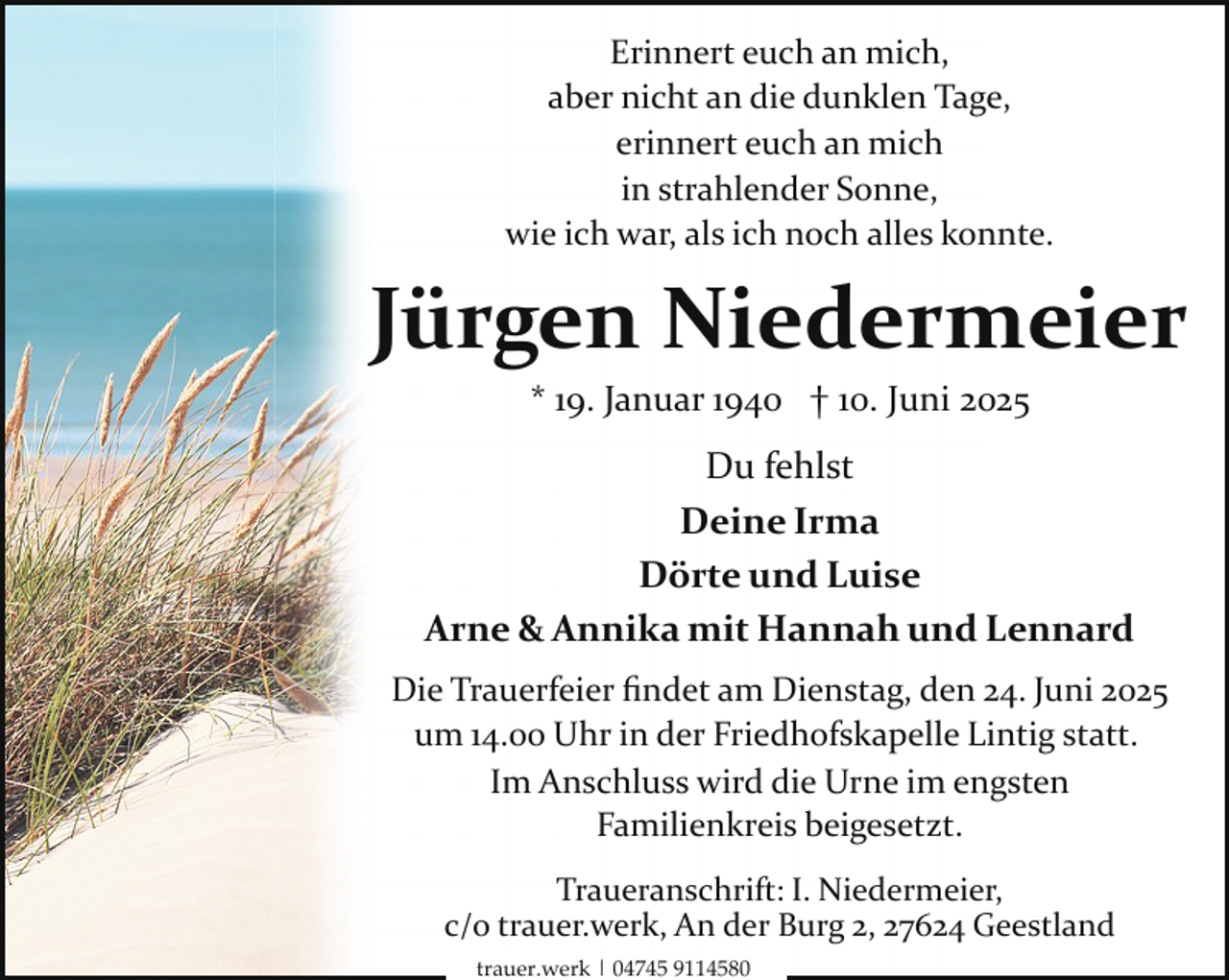 <p>Erinnert euch an mich,<br />aber nicht an die dunklen Tage,<br />erinnert euch an mich<br />in strahlender Sonne,<br />wie ich war, als ich noch alles konnte.</p><p>Jürgen Niedermeier<br />* 19. Januar 1940 † 10. Juni 2025</p><p>Du fehlst<br />Deine Irma<br />Dörte und Luise<br />Arne &amp; Annika mit Hannah und Lennard<br />Die Trauerfeier ﬁndet am Dienstag, den 24. Juni 2025<br />um 14.00 Uhr in der Friedhofskapelle Lintig statt.<br />Im Anschluss wird die Urne im engsten<br />Familienkreis beigesetzt.<br />Traueranschrift: I. Niedermeier,<br />c/o trauer.werk, An der Burg 2, 27624 Geestland<br />trauer.werk | 04745 9114580</p>