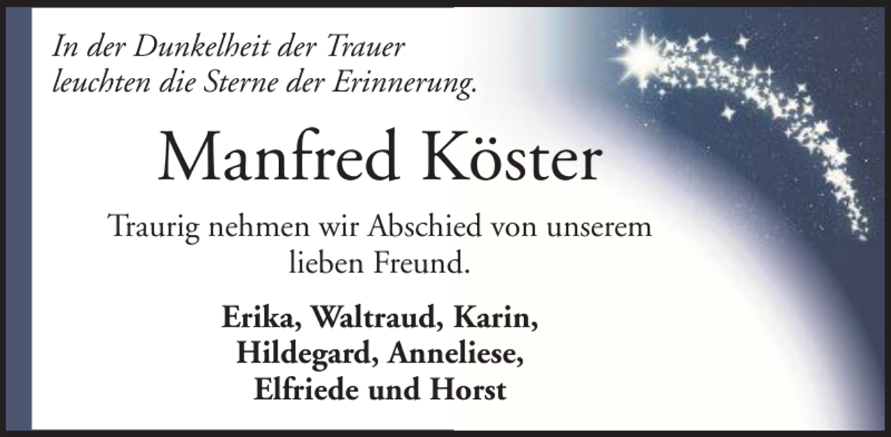 <p>In der Dunkelheit der Trauer<br />leuchten die Sterne der Erinnerung.</p><p>Manfred Köster<br />Traurig nehmen wir Abschied von unserem<br />lieben Freund.<br />Erika, Waltraud, Karin,<br />Hildegard, Anneliese,<br />Elfriede und Horst</p>