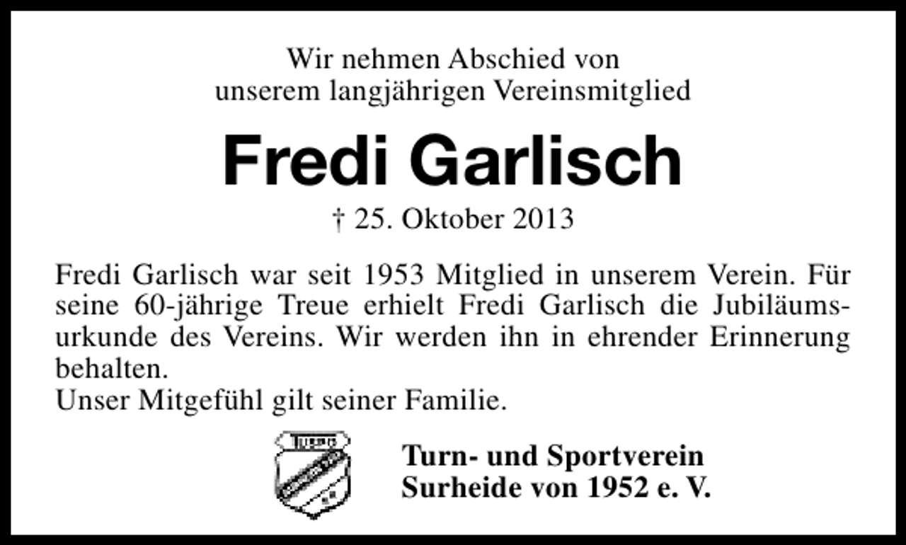 <p>Wir nehmen Abschied von<br />unserem langjährigen Vereinsmitglied</p><p>Fredi Garlisch<br />† 25. Oktober 2013</p><p>Fredi Garlisch war seit 1953 Mitglied in unserem Verein. Für<br />seine 60-jährige Treue erhielt Fredi Garlisch die Jubiläumsurkunde des Vereins. Wir werden ihn in ehrender Erinnerung<br />behalten.<br />Unser Mitgefühl gilt seiner Familie.<br />Turn- und Sportverein<br />Surheide von 1952 e. V.</p>