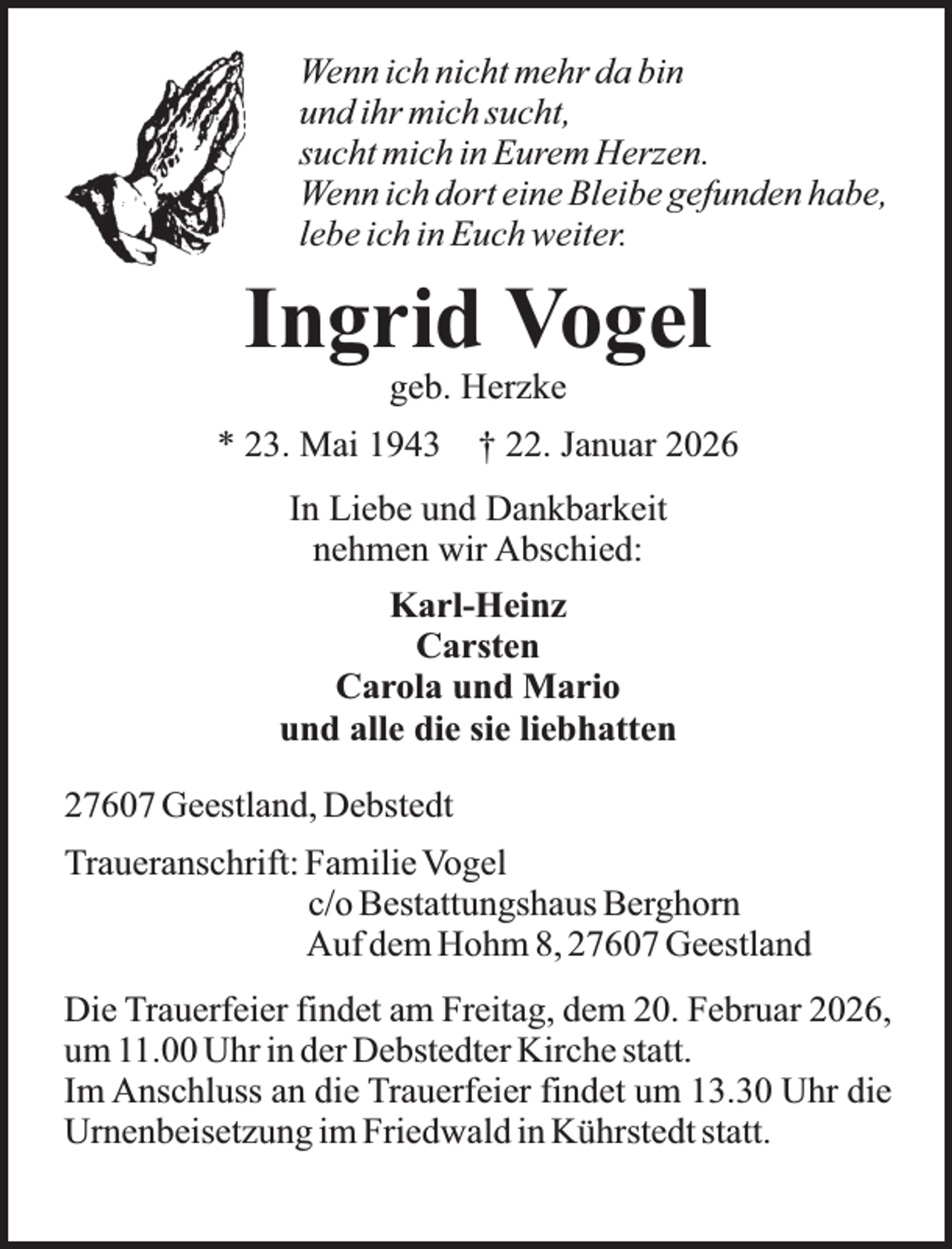 <p>Wenn ich nicht mehr da bin<br />und ihr mich sucht,<br />sucht mich in Eurem Herzen.<br />Wenn ich dort eine Bleibe gefunden habe,<br />lebe ich in Euch weiter.</p><p>Ingrid Vogel<br />geb. Herzke</p><p>* 23. Mai 1943</p><p>† 22. Januar 2026</p><p>In Liebe und Dankbarkeit<br />nehmen wir Abschied:<br />Karl-Heinz<br />Carsten<br />Carola und Mario<br />und alle die sie liebhatten<br />27607 Geestland, Debstedt<br />Traueranschrift: Familie Vogel<br />c/o Bestattungshaus Berghorn<br />Auf dem Hohm 8, 27607 Geestland<br />Die Trauerfeier findet am Freitag, dem 20. Februar 2026,<br />um 11.00 Uhr in der Debstedter Kirche statt.<br />Im Anschluss an die Trauerfeier findet um 13.30 Uhr die<br />Urnenbeisetzung im Friedwald in Kührstedt statt.</p>
