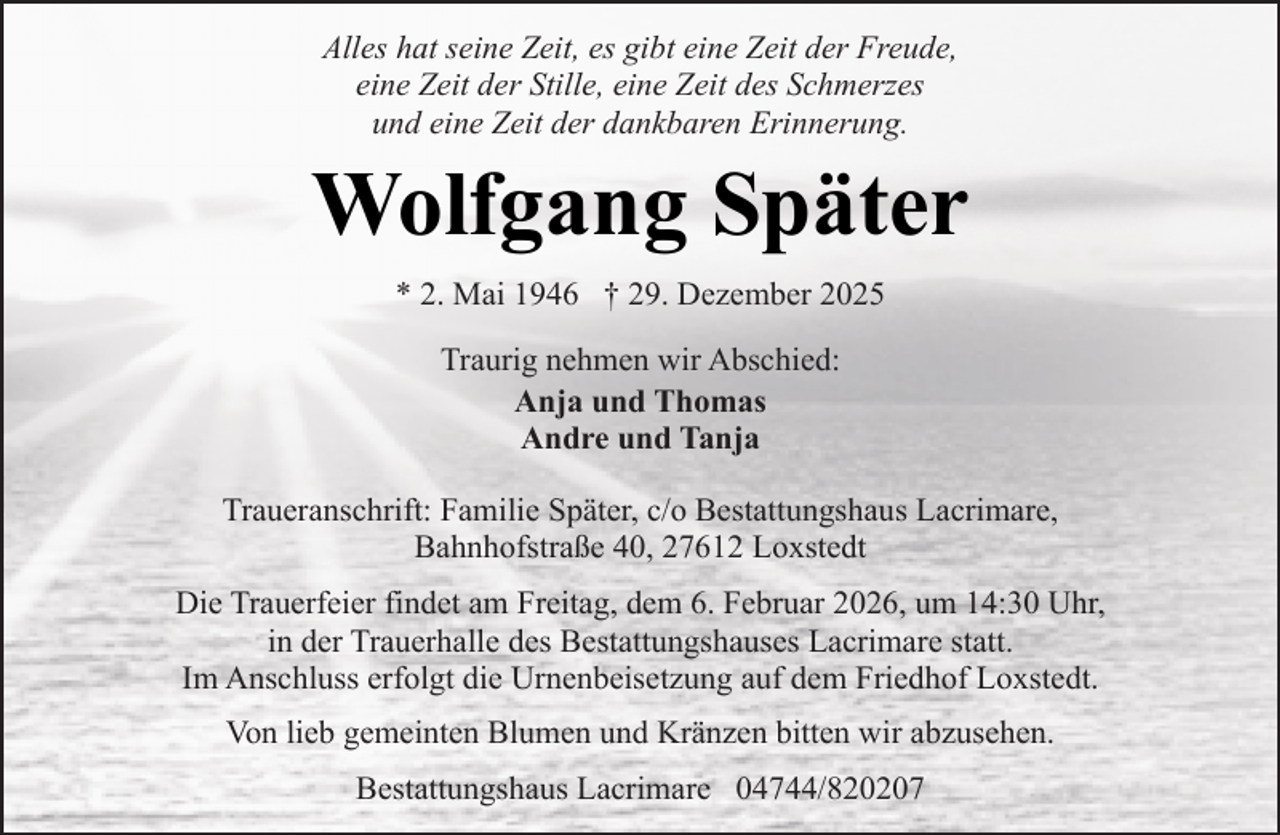 <p>Alles hat seine Zeit, es gibt eine Zeit der Freude,<br />eine Zeit der Stille, eine Zeit des Schmerzes<br />und eine Zeit der dankbaren Erinnerung.</p><p>Wolfgang Später<br />* 2. Mai 1946 † 29. Dezember 2025<br />Traurig nehmen wir Abschied:<br />Anja und Thomas<br />Andre und Tanja<br />Traueranschrift: Familie Später, c/o Bestattungshaus Lacrimare,<br />Bahnhofstraße 40, 27612 Loxstedt<br />Die Trauerfeier findet am Freitag, dem 6. Februar 2026, um 14:30 Uhr,<br />in der Trauerhalle des Bestattungshauses Lacrimare statt.<br />Im Anschluss erfolgt die Urnenbeisetzung auf dem Friedhof Loxstedt.<br />Von lieb gemeinten Blumen und Kränzen bitten wir abzusehen.<br />Bestattungshaus Lacrimare 04744/820207</p>