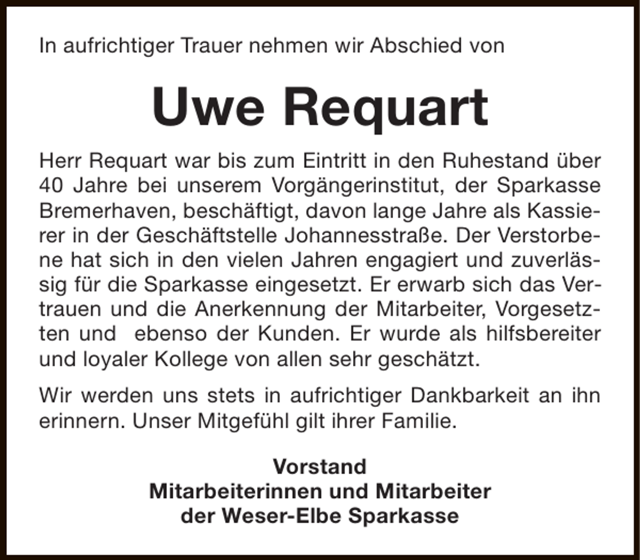 <p>In aufrichtiger Trauer nehmen wir Abschied von</p><p>Uwe Requart<br />Herr Requart war bis zum Eintritt in den Ruhestand über<br />40 Jahre bei unserem Vorgängerinstitut, der Sparkasse<br />Bremerhaven, beschäftigt, davon lange Jahre als Kassierer in der Geschäftstelle Johannesstraße. Der Verstorbene hat sich in den vielen Jahren engagiert und zuverlässig für die Sparkasse eingesetzt. Er erwarb sich das Vertrauen und die Anerkennung der Mitarbeiter, Vorgesetzten und ebenso der Kunden. Er wurde als hilfsbereiter<br />und loyaler Kollege von allen sehr geschätzt.<br />Wir werden uns stets in aufrichtiger Dankbarkeit an ihn<br />erinnern. Unser Mitgefühl gilt ihrer Familie.<br />Vorstand<br />Mitarbeiterinnen und Mitarbeiter<br />der Weser-Elbe Sparkasse</p>