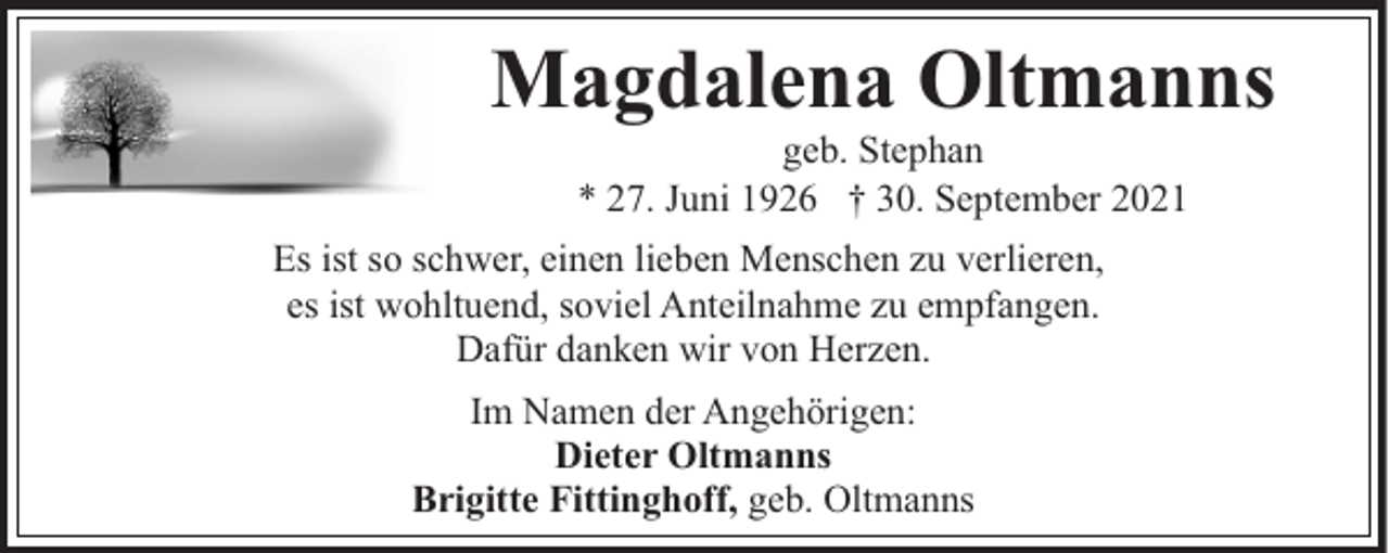 <p>Magdalena Oltmanns<br />geb. Stephan<br />* 27. Juni 1926 † 30. September 2021</p><p>Es ist so schwer, einen lieben Menschen zu verlieren,<br />es ist wohltuend, soviel Anteilnahme zu empfangen.<br />Dafür danken wir von Herzen.<br />Im Namen der Angehörigen:<br />Dieter Oltmanns<br />Brigitte Fittinghoff, geb. Oltmanns</p>