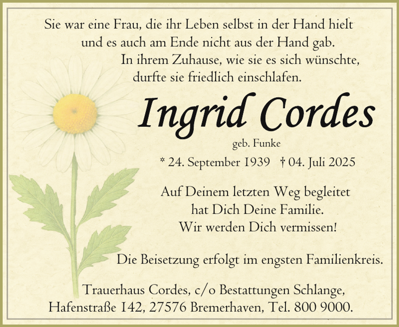 <p>Sie war eine Frau, die ihr Leben selbst in der Hand hielt<br />und es auch am Ende nicht aus der Hand gab.<br />IIn ihr<br />hrem Zuhause, wie sie es sich wünschte,<br />durrfte sie friedlich einschlafen.</p><p>geb. Funke</p><p>* 24. September 1939 † 04. Juli 2025</p><p>Auf Deinem letzten Weg begleitet<br />hat Dich Deine Familie.<br />Wir werden Dich vermissen!<br />Die Beisetzung erfolgt im engsten Familienkreis.<br />Trauerhaus Cordes, c/o Bestattungen Schlange,<br />Hf<br />ß 142,<br />147576 Bremerhaven, Tel. 800 9000.<br />Hafenstraße</p>