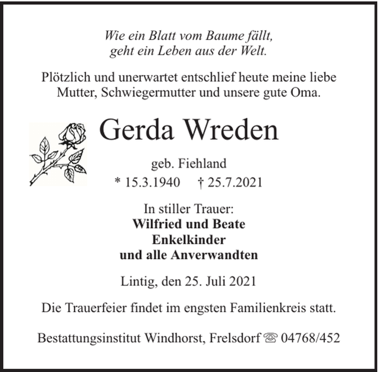 <p>Wie ein Blatt vom Baume fällt,<br />geht ein Leben aus der Welt.<br />Plötzlich und unerwartet entschlief heute meine liebe<br />Mutter, Schwiegermutter und unsere gute Oma.</p><p>Gerda Wreden<br />geb. Fiehland<br />* 15.3.1940 † 25.7.2021<br />In stiller Trauer:<br />Wilfried und Beate<br />Enkelkinder<br />und alle Anverwandten<br />Lintig, den 25. Juli 2021<br />Die Trauerfeier findet im engsten Familienkreis statt.<br />Bestattungsinstitut Windhorst, Frelsdorf</p><p>04768/452</p>