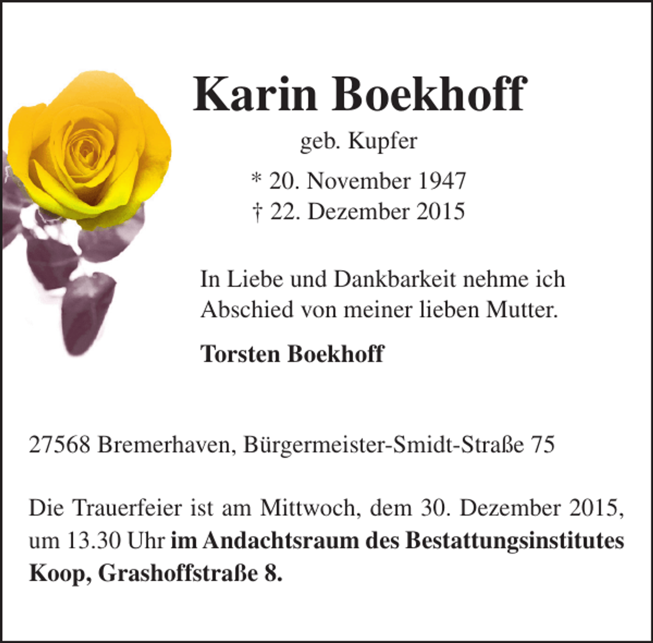 <p>Karin Boekhoff<br />geb. Kupfer</p><p>* 20. November 1947<br />Â† 22. Dezember 2015<br />In Liebe und Dankbarkeit nehme ich<br />Abschied von meiner lieben Mutter.<br />Torsten Boekhoff<br />27568 Bremerhaven, BÃ¼rgermeister-Smidt-StraÃŸe 75<br />Die Trauerfeier ist am Mittwoch, dem 30. Dezember 2015,<br />um 13.30 Uhr im Andachtsraum des Bestattungsinstitutes<br />Koop, GrashoffstraÃŸe 8.</p>