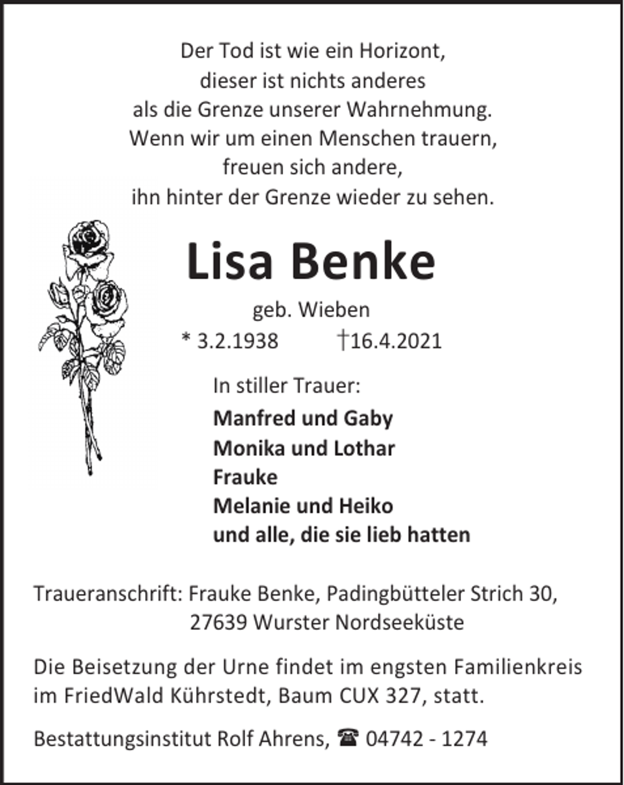 <p>Der Tod ist wie ein Horizont,<br />dieser ist nichts anderes<br />als die Grenze unserer Wahrnehmung.<br />Wenn wir um einen Menschen trauern,<br />freuen sich andere,<br />ihn hinter der Grenze wieder zu sehen.</p><p>Lisa Benke</p><p>geb. Wieben<br />* 3.2.1938<br />†16.4.2021<br />In stiller Trauer:<br />Manfred und Gaby<br />Monika und Lothar<br />Frauke<br />Melanie und Heiko<br />und alle, die sie lieb hatten<br />Traueranschrift: Frauke Benke, Padingbütteler Strich 30,<br />27639 Wurster Nordseeküste<br />Die Beisetzung der Urne findet im engsten Familienkreis<br />im FriedWald Kührstedt, Baum CUX 327, statt.<br />Bestattungsinstitut Rolf Ahrens, 04742 - 1274</p>