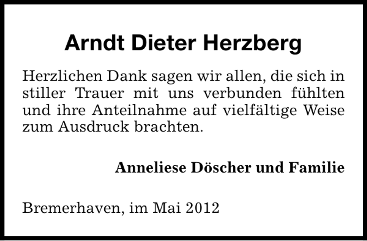 <p>Arndt Dieter Herzberg<br />Herzlichen Dank sagen wir allen, die sich in<br />stiller Trauer mit uns verbunden fühlten<br />und ihre Anteilnahme auf vielfältige Weise<br />zum Ausdruck brachten.<br />Anneliese Döscher und Familie<br />Bremerhaven, im Mai 2012</p>