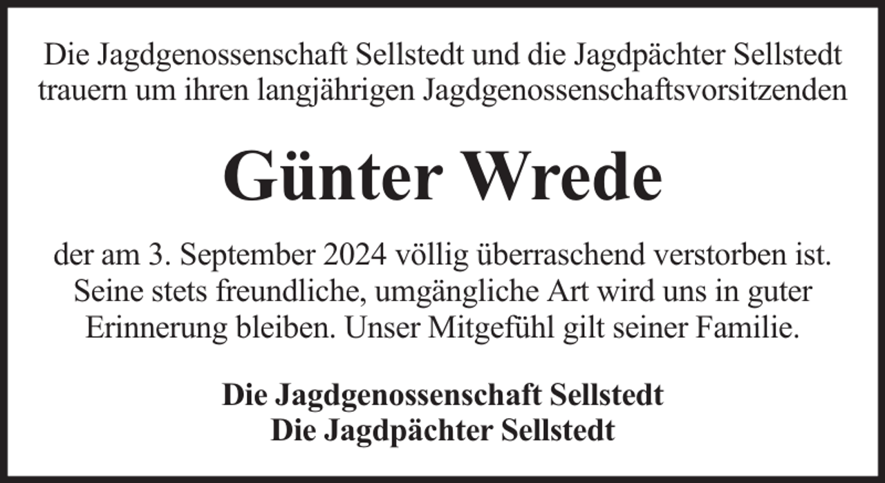 <p>Die Jagdgenossenschaft Sellstedt und die Jagdpächter Sellstedt<br />trauern um ihren langjährigen Jagdgenossenschaftsvorsitzenden</p><p>Günter Wrede<br />der am 3. September 2024 völlig überraschend verstorben ist.<br />Seine stets freundliche, umgängliche Art wird uns in guter<br />Erinnerung bleiben. Unser Mitgefühl gilt seiner Familie.<br />Die Jagdgenossenschaft Sellstedt<br />Die Jagdpächter Sellstedt</p>