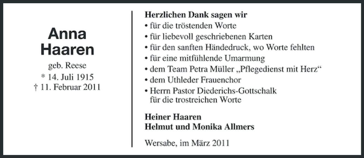 <p>Anna Haaren<br />geb. Reese * 14. Juli 1915 † 11. Februar 2011</p><p>Herzlichen Dank sagen wir • für die tröstenden Worte • für liebevoll geschriebenen Karten • für den sanften Händedruck, wo Worte fehlten • für eine mitfühlende Umarmung • dem Team Petra Müller „Pflegedienst mit Herz“ • dem Uthleder Frauenchor • Herrn Pastor Diederichs-Gottschalk für die trostreichen Worte Heiner Haaren Helmut und Monika Allmers Wersabe, im März 2011</p>