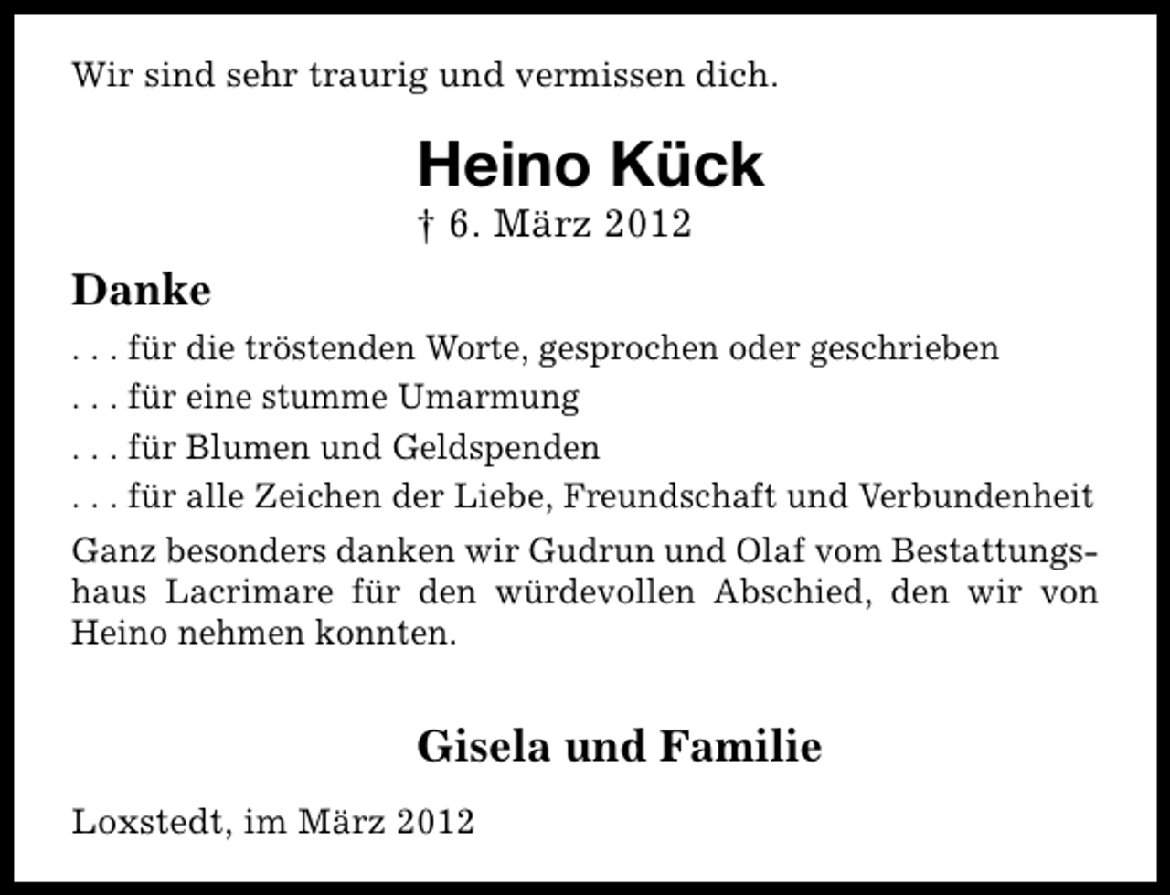 <p>Wir sind sehr traurig und vermissen dich.</p><p>Heino Kück</p><p>† 6. März 2012</p><p>Danke<br />. . . für die tröstenden Worte, gesprochen oder geschrieben<br />. . . für eine stumme Umarmung<br />. . . für Blumen und Geldspenden<br />. . . für alle Zeichen der Liebe, Freundschaft und Verbundenheit<br />Ganz besonders danken wir Gudrun und Olaf vom Bestattungshaus Lacrimare für den würdevollen Abschied, den wir von<br />Heino nehmen konnten.</p><p>Gisela und Familie<br />Loxstedt, im März 2012</p>