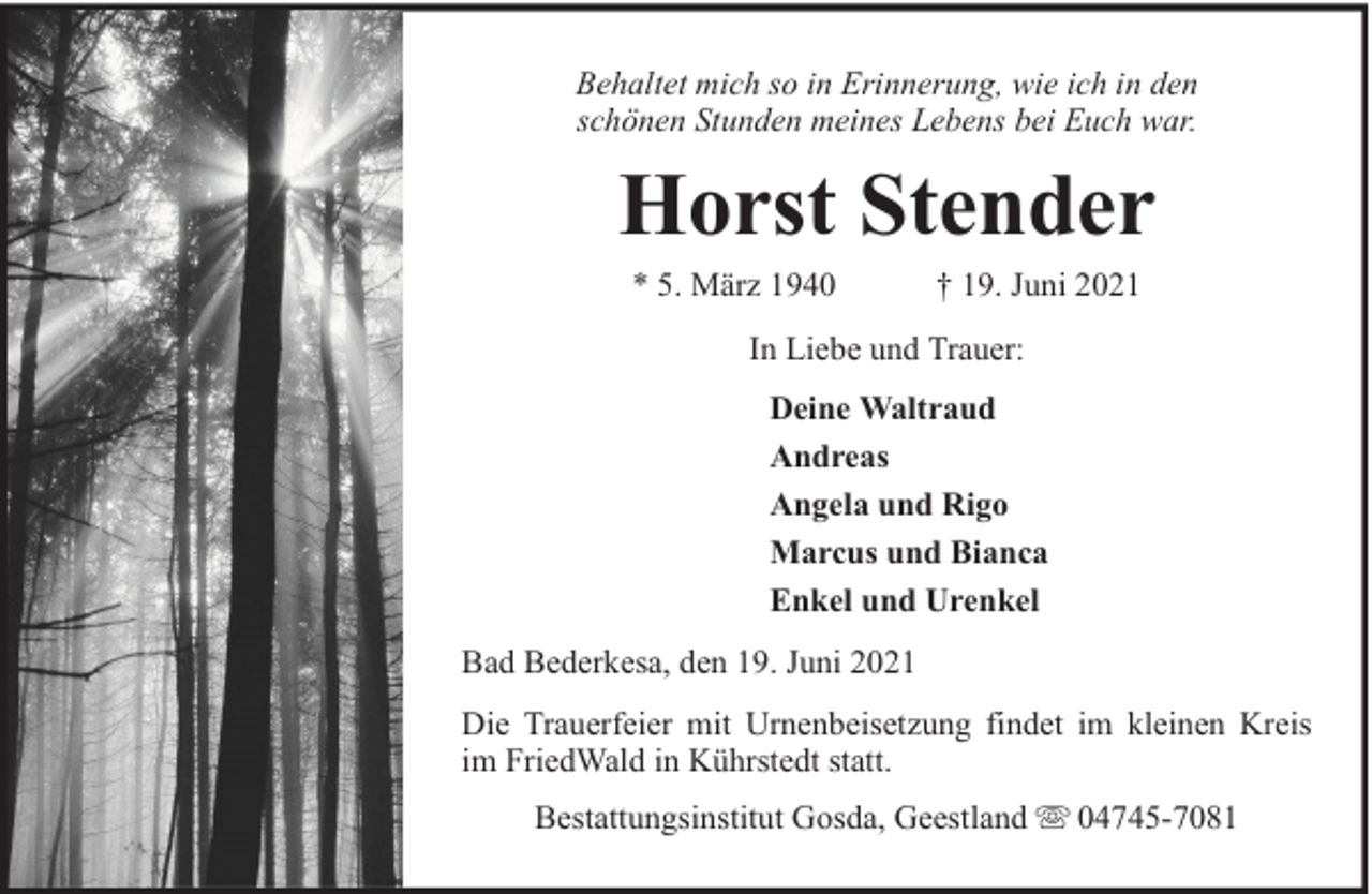 <p>Behaltet mich so in Erinnerung, wie ich in den<br />schönen Stunden meines Lebens bei Euch war.</p><p>Horst Stender<br />* 5. März 1940</p><p>† 19. Juni 2021</p><p>In Liebe und Trauer:<br />Deine Waltraud<br />Andreas<br />Angela und Rigo<br />Marcus und Bianca<br />Enkel und Urenkel<br />Bad Bederkesa, den 19. Juni 2021<br />Die Trauerfeier mit Urnenbeisetzung findet im kleinen Kreis<br />im FriedWald in Kührstedt statt.<br />Bestattungsinstitut Gosda, Geestland</p><p>04745-7081</p>