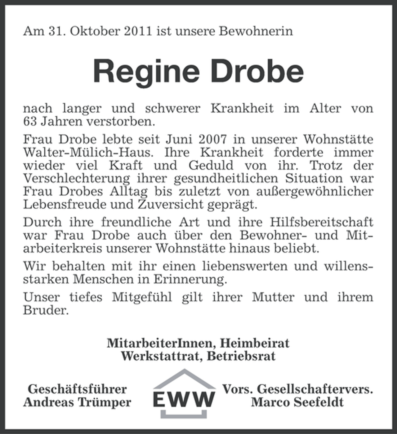 <p>Am 31. Oktober 2011 ist unsere Bewohnerin</p><p>Regine Drobe<br />nach langer und schwerer Krankheit im Alter von<br />63 Jahren verstorben.<br />Frau Drobe lebte seit Juni 2007 in unserer Wohnstätte<br />Walter-Mülich-Haus. Ihre Krankheit forderte immer<br />wieder viel Kraft und Geduld von ihr. Trotz der<br />Verschlechterung ihrer gesundheitlichen Situation war<br />Frau Drobes Alltag bis zuletzt von außergewöhnlicher<br />Lebensfreude und Zuversicht geprägt.<br />Durch ihre freundliche Art und ihre Hilfsbereitschaft<br />war Frau Drobe auch über den Bewohner- und Mitarbeiterkreis unserer Wohnstätte hinaus beliebt.<br />Wir behalten mit ihr einen liebenswerten und willensstarken Menschen in Erinnerung.<br />Unser tiefes Mitgefühl gilt ihrer Mutter und ihrem<br />Bruder.<br />MitarbeiterInnen, Heimbeirat<br />Werkstattrat, Betriebsrat<br />Geschäftsführer<br />Andreas Trümper</p><p>Vors. Gesellschaftervers.<br />Marco Seefeldt</p>