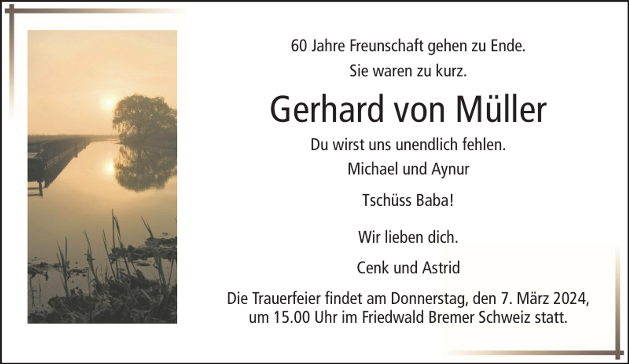<p>60 Jahre Freunschaft gehen zu Ende.<br />Sie waren zu kurz.</p><p>Gerhard von Müller<br />Du wirst uns unendlich fehlen.<br />Michael und Aynur<br />Tschüss Baba!<br />Wir lieben dich.<br />Cenk und Astrid<br />Die Trauerfeier findet am Donnerstag, den 7. März 2024,<br />um 15.00 Uhr im Friedwald Bremer Schweiz statt.</p>