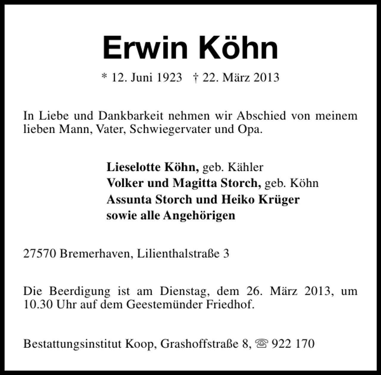 <p>Erwin Köhn</p><p>* 12. Juni 1923 † 22. März 2013<br />In Liebe und Dankbarkeit nehmen wir Abschied von meinem<br />lieben Mann, Vater, Schwiegervater und Opa.<br />Lieselotte Köhn, geb. Kähler<br />Volker und Magitta Storch, geb. Köhn<br />Assunta Storch und Heiko Krüger<br />sowie alle Angehörigen<br />27570 Bremerhaven, Lilienthalstraße 3<br />Die Beerdigung ist am Dienstag, dem 26. März 2013, um<br />10.30 Uhr auf dem Geestemünder Friedhof.<br />Bestattungsinstitut Koop, Grashoffstraße 8, s 922 170</p>