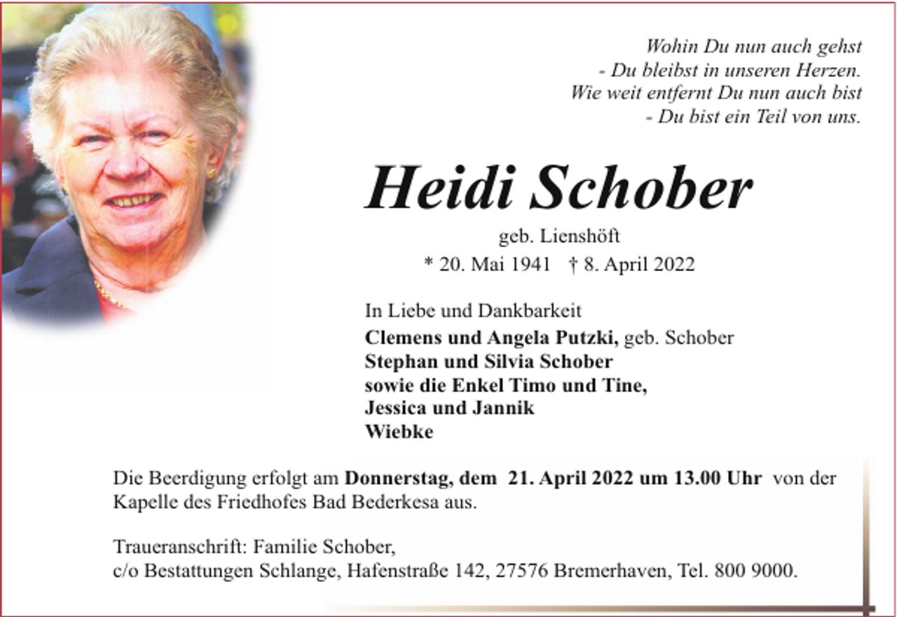 <p>Wohin Du nun auch gehst<br />- Du bleibst in unseren Herzen.<br />Wie weit entfernt Du nun auch bist<br />- Du bist ein Teil von uns.</p><p>Heidi Schober<br />geb. Lienshöft<br />* 20. Mai 1941 † 8. April 2022</p><p>In Liebe und Dankbarkeit<br />Clemens und Angela Putzki, geb. Schober<br />Stephan und Silvia Schober<br />sowie die Enkel Timo und Tine,<br />Jessica und Jannik<br />Wiebke<br />Die Beerdigung erfolgt am Donnerstag, dem 21. April 2022 um 13.00 Uhr von der<br />Kapelle des Friedhofes Bad Bederkesa aus.<br />Traueranschrift: Familie Schober,<br />c/o Bestattungen Schlange, Hafenstraße 142, 27576 Bremerhaven, Tel. 800 9000.</p>