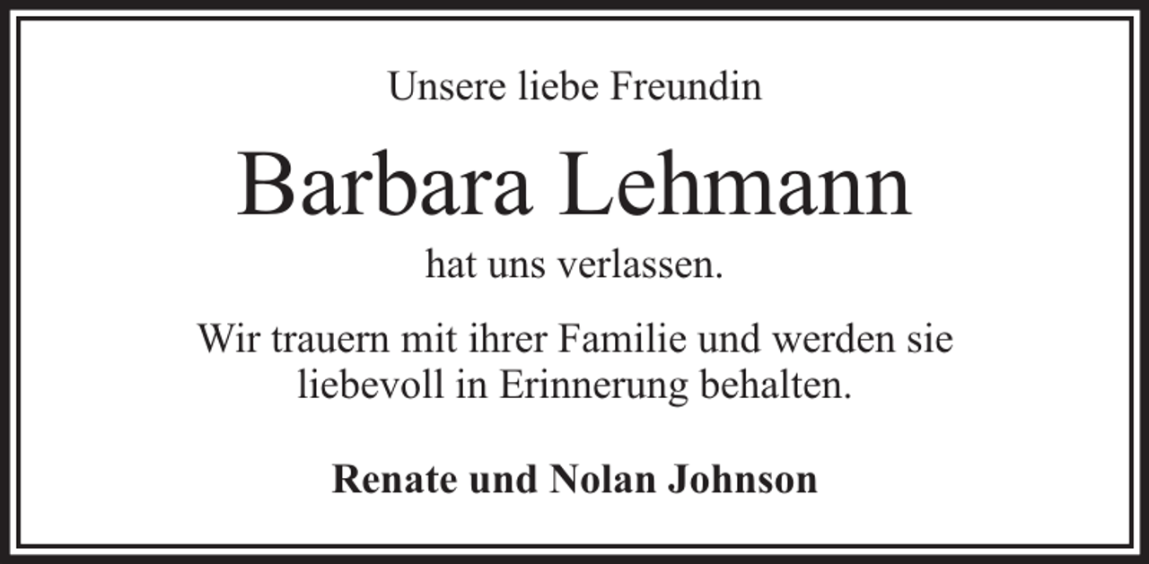<p>Unsere liebe Freundin</p><p>Barbara Lehmann<br />hat uns verlassen.</p><p>Wir trauern mit ihrer Familie und werden sie<br />liebevoll in Erinnerung behalten.<br />Renate und Nolan Johnson</p>