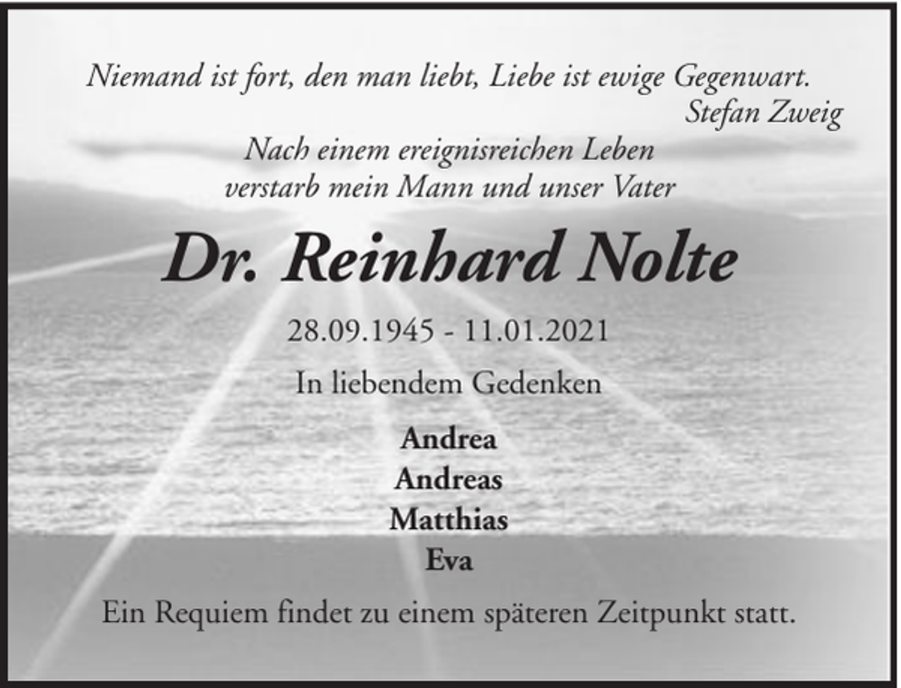 <p>Niemand ist fort, den man liebt, Liebe ist ewige Gegenwart.<br />Stefan Zweig<br />Nach einem ereignisreichen Leben<br />verstarb mein Mann und unser Vater</p><p>Dr. Reinhard Nolte<br />28.09.1945 - 11.01.2021<br />In liebendem Gedenken<br />Andrea<br />Andreas<br />Matthias<br />Eva<br />Ein Requiem findet zu einem späteren Zeitpunkt statt.</p>