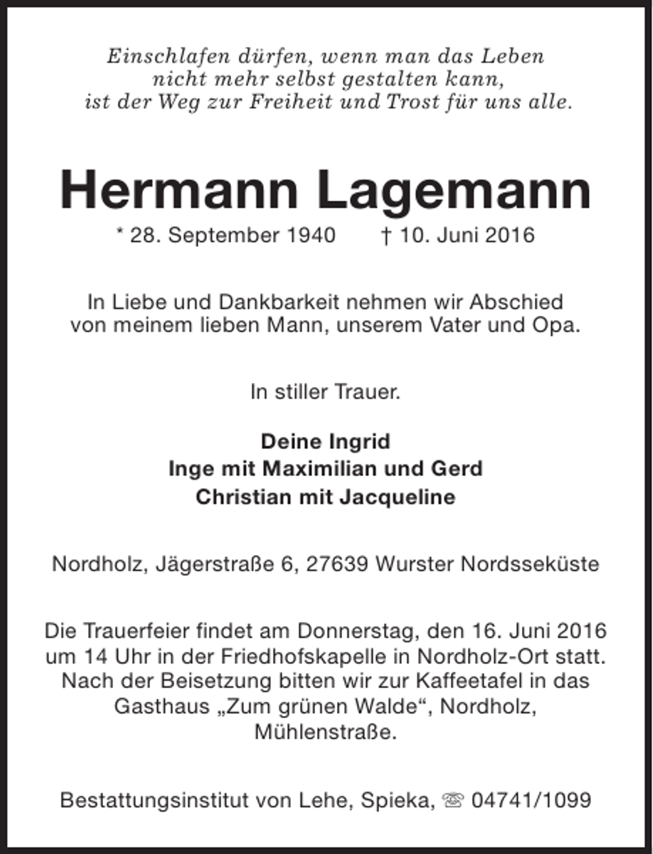 <p>Einschlafen dürfen, wenn man das Leben<br />nicht mehr selbst gestalten kann,<br />ist der Weg zur Freiheit und Trost für uns alle.</p><p>Hermann Lagemann<br />* 28. September 1940</p><p>† 10. Juni 2016</p><p>In Liebe und Dankbarkeit nehmen wir Abschied<br />von meinem lieben Mann, unserem Vater und Opa.<br />In stiller Trauer.<br />Deine Ingrid<br />Inge mit Maximilian und Gerd<br />Christian mit Jacqueline<br />Nordholz, Jägerstraße 6, 27639 Wurster Nordsseküste<br />Die Trauerfeier findet am Donnerstag, den 16. Juni 2016<br />um 14 Uhr in der Friedhofskapelle in Nordholz-Ort statt.<br />Nach der Beisetzung bitten wir zur Kaffeetafel in das<br />Gasthaus „Zum grünen Walde“, Nordholz,<br />Mühlenstraße.<br />Bestattungsinstitut von Lehe, Spieka, s 04741/1099</p>