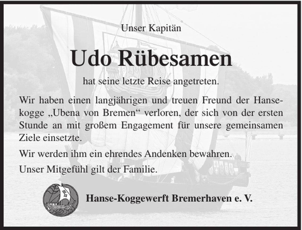 <p>Unser Kapitän</p><p>Udo Rübesamen<br />hat seine letzte Reise angetreten.<br />Wir haben einen langjährigen und treuen Freund der Hansekogge „Ubena von Bremen“ verloren, der sich von der ersten<br />Stunde an mit großem Engagement für unsere gemeinsamen<br />Ziele einsetzte.<br />Wir werden ihm ein ehrendes Andenken bewahren.<br />Unser Mitgefühl gilt der Familie.<br />Hanse-Koggewerft Bremerhaven e. V.</p>