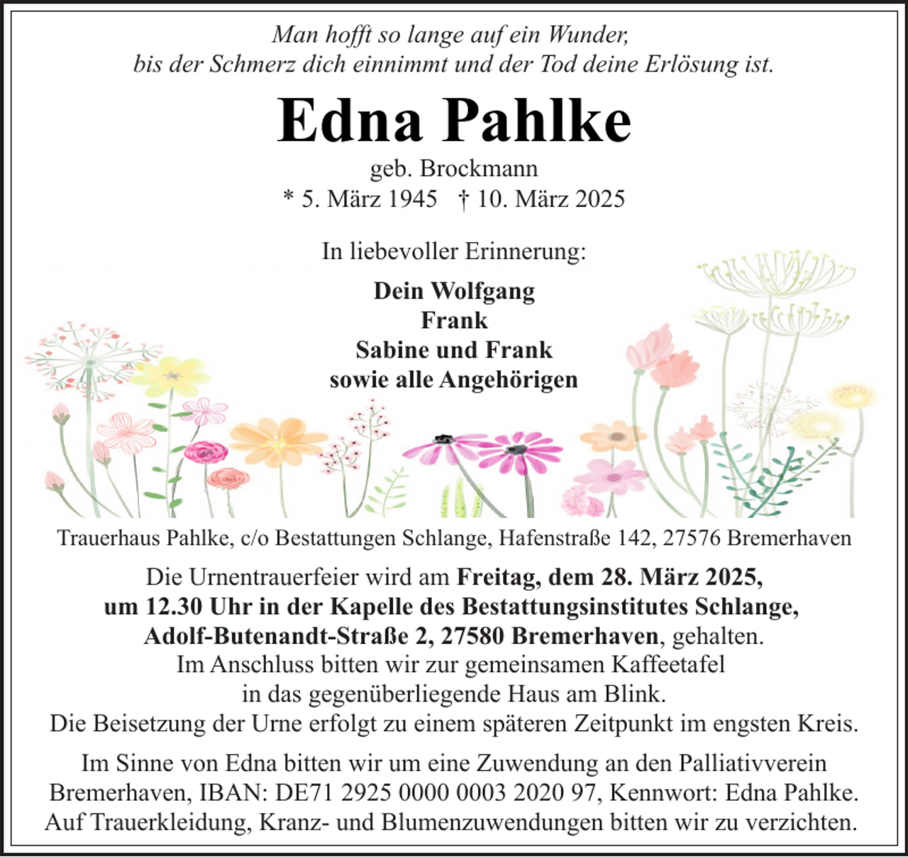 <p>Man hofft so lange auf ein Wunder,<br />bis der Schmerz dich einnimmt und der Tod deine Erlösung ist.</p><p>Edna Pahlke<br />geb. Brockmann<br />* 5. März 1945 † 10. März 2025<br />In liebevoller Erinnerung:<br />Dein Wolfgang<br />Frank<br />Sabine und Frank<br />sowie alle Angehörigen</p><p>Trauerhaus Pahlke, c/o Bestattungen Schlange, Hafenstraße 142, 27576 Bremerhaven</p><p>Die Urnentrauerfeier wird am Freitag, dem 28. März 2025,<br />um 12.30 Uhr in der Kapelle des Bestattungsinstitutes Schlange,<br />Adolf-Butenandt-Straße 2, 27580 Bremerhaven, gehalten.<br />Im Anschluss bitten wir zur gemeinsamen Kaffeetafel<br />in das gegenüberliegende Haus am Blink.<br />Die Beisetzung der Urne erfolgt zu einem späteren Zeitpunkt im engsten Kreis.<br />Im Sinne von Edna bitten wir um eine Zuwendung an den Palliativverein<br />Bremerhaven, IBAN: DE71 2925 03 2020 97, Kennwort: Edna Pahlke.<br />Auf Trauerkleidung, Kranz- und Blumenzuwendungen bitten wir zu verzichten.</p>