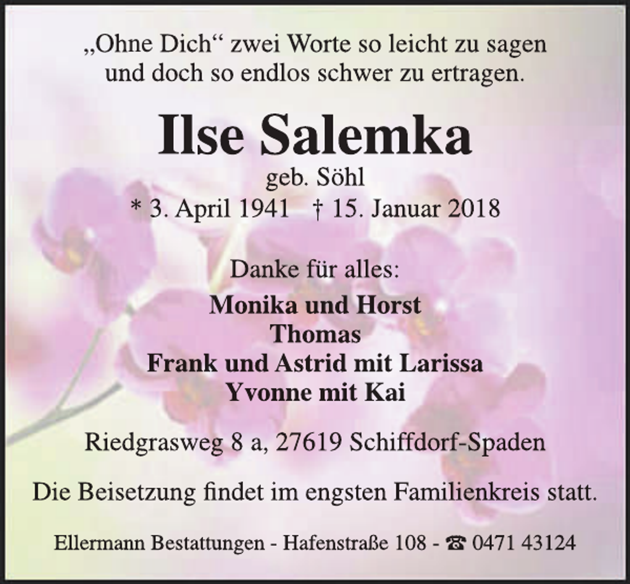 <p>„Ohne Dich“ zwei Worte so leicht zu sagen<br />und doch so endlos schwer zu ertragen.</p><p>Ilse Salemka</p><p>geb. Söhl<br />* 3. April 1941 † 15. Januar 2018<br />Danke für alles:<br />Monika und Horst<br />Thomas<br />Frank und Astrid mit Larissa<br />Yvonne mit Kai<br />Riedgrasweg 8 a, 27619 Schiffdorf-Spaden<br />Die Beisetzung findet im engsten Familienkr<br />kreis<br />r statt.<br />Ellermann Bestattungen - Hafenstraße 108 - t 0471 43124</p>