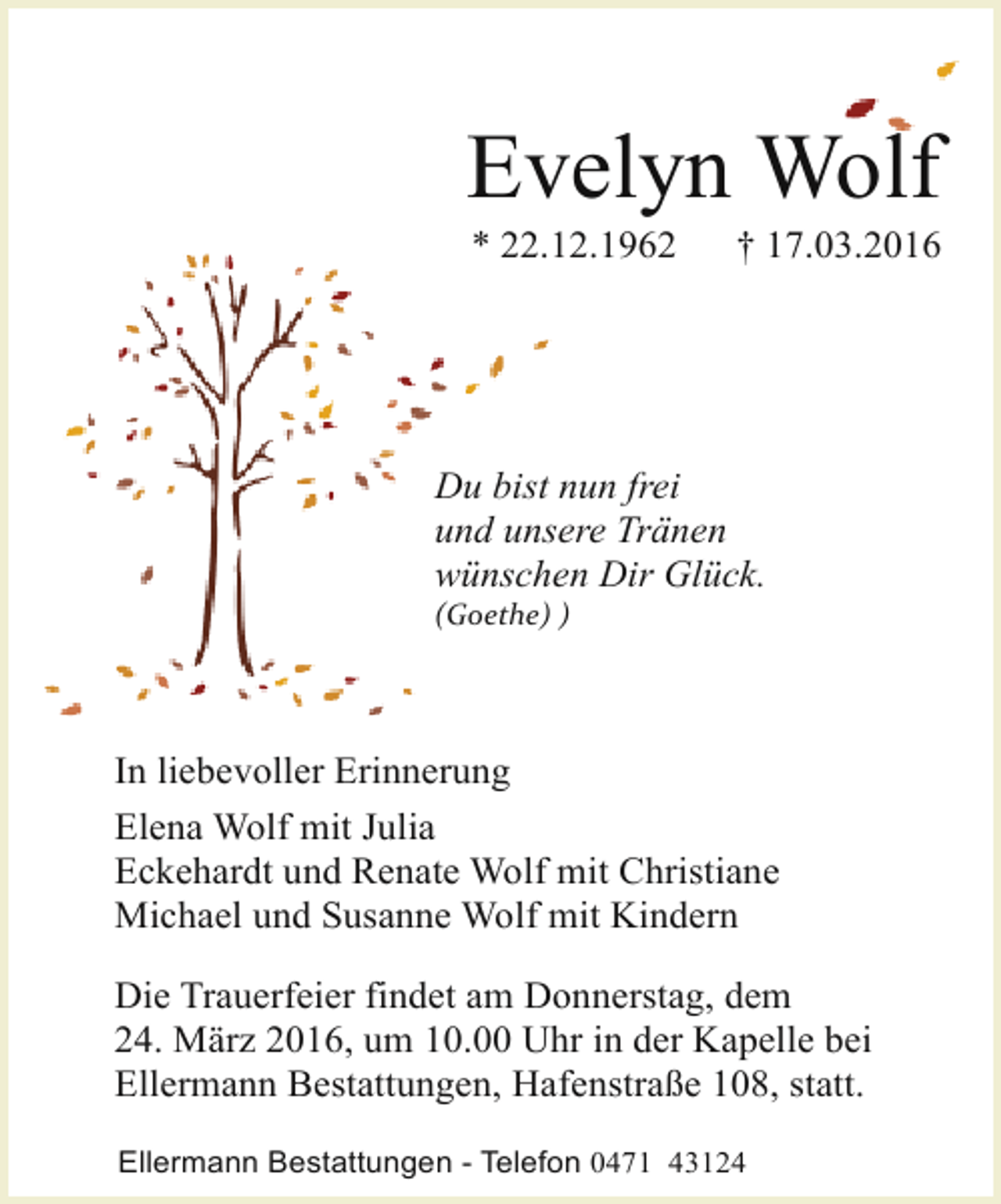 <p>Evelyn Wolf<br />* 22.12.1962</p>
<p>† 17.03.2016</p>
<p>Du bist nun frei<br />und unsere Tränen<br />wünschen Dir Glück.</p>
<p>(Goethe) )</p>
<p>In liebevoller Erinnerung<br />Elena Wolf mit Julia<br />Eckehardt und Renate Wolf mit Christiane<br />Michael und Susanne Wolf mit Kindern<br />Die Trauerfeier findet am Donnerstag, dem<br />24. März 2016, um 10.00 Uhr in der Kapelle bei<br />Ellermann Bestattungen, Hafenstraße 108, statt.<br />Ellermann Bestattungen - Telefon 0471 43124</p>