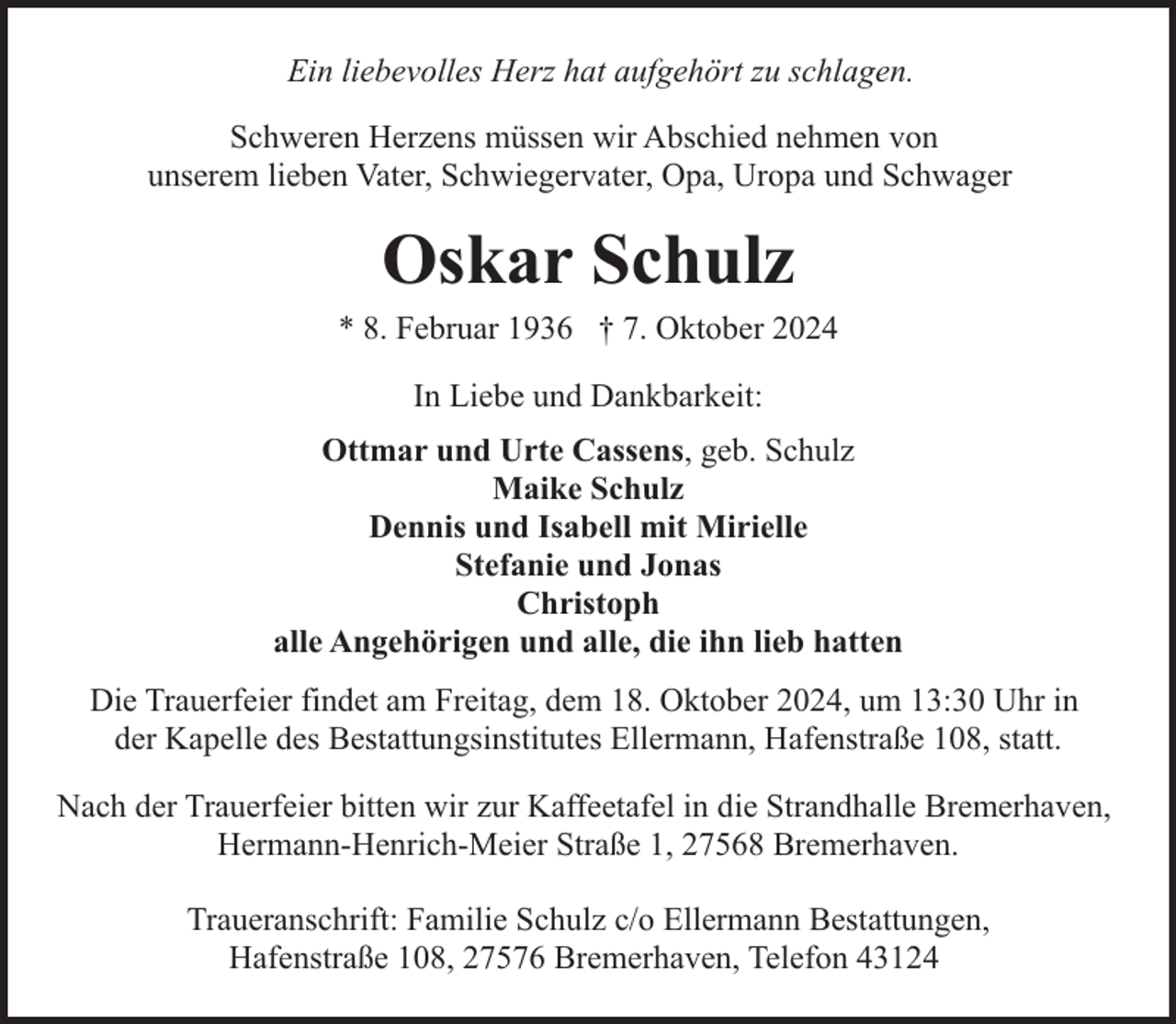 <p>Ein liebevolles Herz hat aufgehört zu schlagen.<br />Schweren Herzens müssen wir Abschied nehmen von<br />unserem lieben Vater, Schwiegervater, Opa, Uropa und Schwager</p><p>Oskar Schulz</p><p>* 8. Februar 1936 † 7. Oktober 2024<br />In Liebe und Dankbarkeit:<br />Ottmar und Urte Cassens, geb. Schulz<br />Maike Schulz<br />Dennis und Isabell mit Mirielle<br />Stefanie und Jonas<br />Christoph<br />alle Angehörigen und alle, die ihn lieb hatten<br />Die Trauerfeier findet am Freitag, dem 18. Oktober 2024, um 13:30 Uhr in<br />der Kapelle des Bestattungsinstitutes Ellermann, Hafenstraße 108, statt.<br />Nach der Trauerfeier bitten wir zur Kaffeetafel in die Strandhalle Bremerhaven,<br />Hermann-Henrich-Meier Straße 1, 27568 Bremerhaven.<br />Traueranschrift: Familie Schulz c/o Ellermann Bestattungen,<br />Hafenstraße 108, 27576 Bremerhaven, Telefon 43124</p>