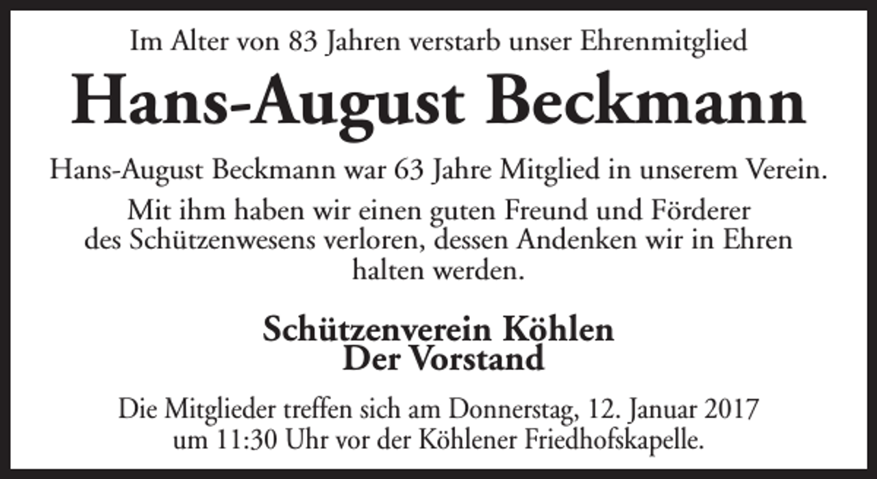 <p>Im Alter von 83 Jahren verstarb unser Ehrenmitglied</p><p>Hans-August Beckmann<br />Hans-August Beckmann war 63 Jahre Mitglied in unserem Verein.<br />Mit ihm haben wir einen guten Freund und Förderer<br />des Schützenwesens verloren, dessen Andenken wir in Ehren<br />halten werden.</p><p>Schützenverein Köhlen<br />Der Vorstand<br />Die Mitglieder treffen sich am Donnerstag, 12. Januar 2017<br />um 11:30 Uhr vor der Köhlener Friedhofskapelle.</p>