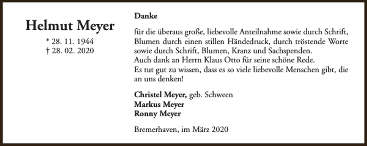 <p>Helmut Meyer<br />* 28. 11. 1944<br />† 28. 02. 2020</p><p>Danke<br />für die überaus große, liebevolle Anteilnahme sowie durch Schrift,<br />Blumen durch einen stillen Händedruck, durch tröstende Worte<br />sowie durch Schrift, Blumen, Kranz und Sachspenden.<br />Auch dank an Herrn Klaus Otto für seine schöne Rede.<br />Es tut gut zu wissen, dass es so viele liebevolle Menschen gibt, die<br />an uns denken!<br />Christel Meyer, geb. Schween<br />Markus Meyer<br />Ronny Meyer<br />Bremerhaven, im März 2020</p>