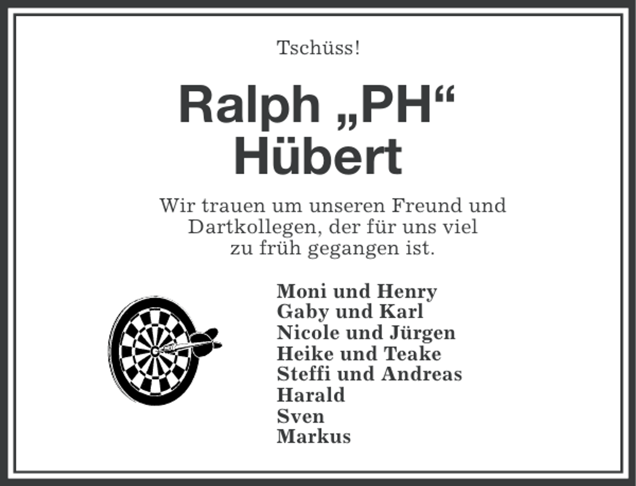 <p>Tschüss!</p><p>Ralph „PH“<br />Hübert<br />Wir trauen um unseren Freund und<br />Dartkollegen, der für uns viel<br />zu früh gegangen ist.<br />Moni und Henry<br />Gaby und Karl<br />Nicole und Jürgen<br />Heike und Teake<br />Steffi und Andreas<br />Harald<br />Sven<br />Markus</p>