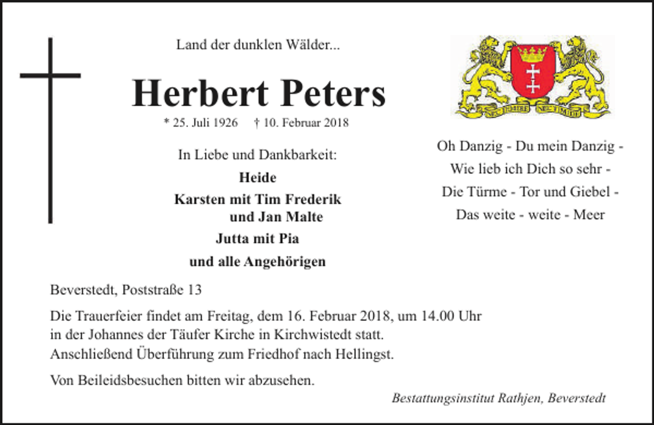 <p>Land der dunklen Wälder...</p><p>Herbert Peters<br />* 25. Juli 1926</p><p>† 10. Februar 2018</p><p>In Liebe und Dankbarkeit:<br />Heide<br />Karsten mit Tim Frederik<br />und Jan Malte<br />Jutta mit Pia<br />und alle Angehörigen</p><p>Oh Danzig - Du mein Danzig Wie lieb ich Dich so sehr Die Türme - Tor und Giebel Das weite - weite - Meer</p><p>Beverstedt, Poststraße 13<br />Die Trauerfeier findet am Freitag, dem 16. Februar 2018, um 14.00 Uhr<br />in der Johannes der Täufer Kirche in Kirchwistedt statt.<br />Anschließend Überführung zum Friedhof nach Hellingst.<br />Von Beileidsbesuchen bitten wir abzusehen.</p><p>Bestattungsinstitut Rathjen, Beverstedt</p>