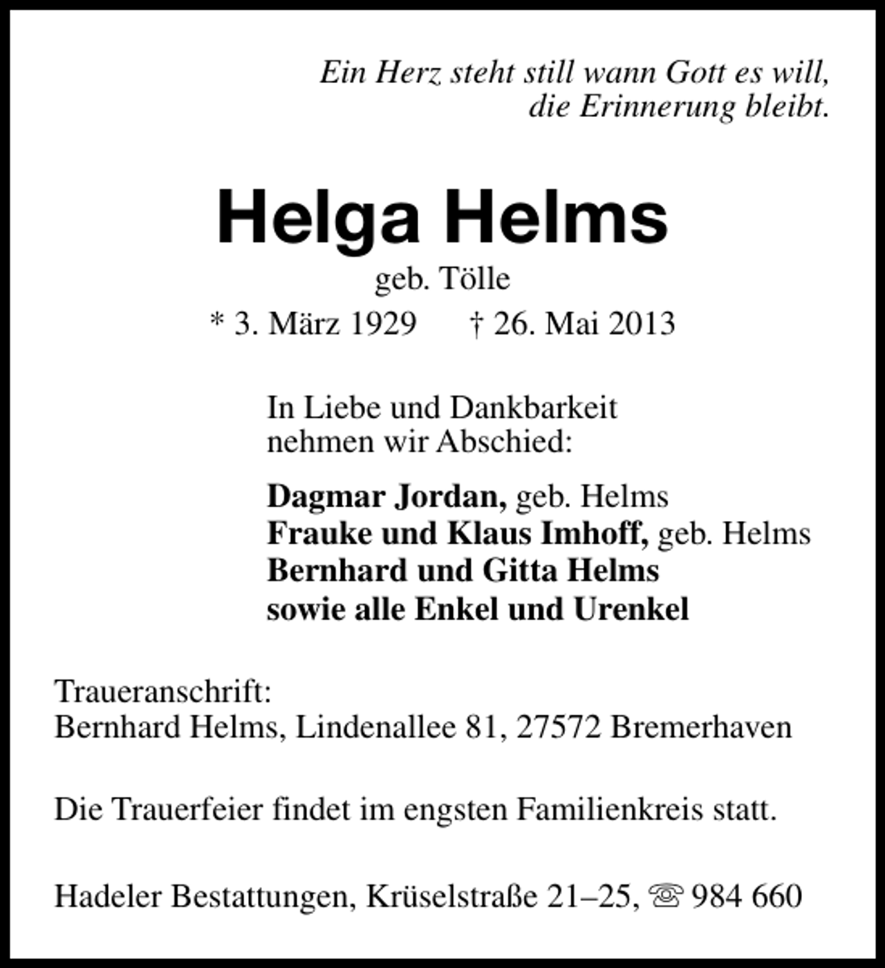 <p>Ein Herz steht still wann Gott es will,<br />die Erinnerung bleibt.</p><p>Helga Helms</p><p>geb. Tölle<br />* 3. März 1929<br />† 26. Mai 2013<br />In Liebe und Dankbarkeit<br />nehmen wir Abschied:<br />Dagmar Jordan, geb. Helms<br />Frauke und Klaus Imhoff, geb. Helms<br />Bernhard und Gitta Helms<br />sowie alle Enkel und Urenkel<br />Traueranschrift:<br />Bernhard Helms, Lindenallee 81, 27572 Bremerhaven<br />Die Trauerfeier findet im engsten Familienkreis statt.<br />Hadeler Bestattungen, Krüselstraße 21–25, s 984 660</p>