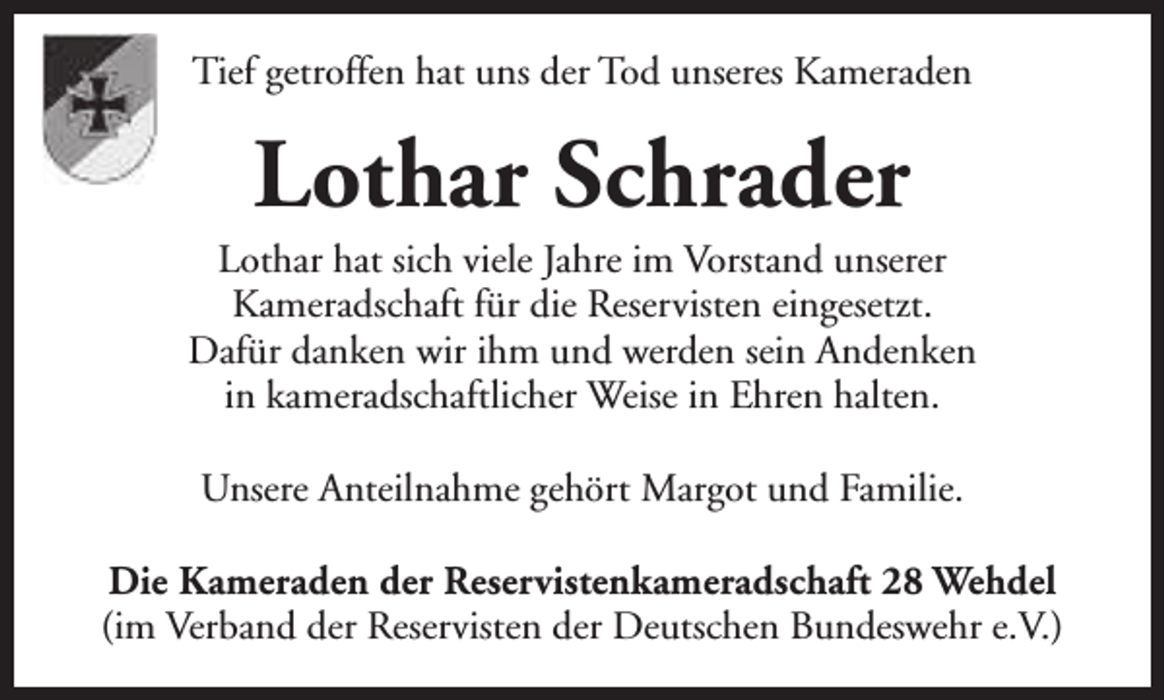 <p>Tief getroffen hat uns der Tod unseres Kameraden</p><p>Lothar Schrader</p><p>Lothar hat sich viele Jahre im Vorstand unserer<br />Kameradschaft für die Reservisten eingesetzt.<br />Dafür danken wir ihm und werden sein Andenken<br />in kameradschaftlicher Weise in Ehren halten.<br />Unsere Anteilnahme gehört Margot und Familie.<br />Die Kameraden der Reservistenkameradschaft 28 Wehdel<br />(im Verband der Reservisten der Deutschen Bundeswehr e.V.)</p>