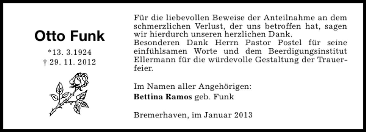<p>Otto Funk<br />*13. 3.1924<br />† 29. 11. 2012</p><p>Für die liebevollen Beweise der Anteilnahme an dem<br />schmerzlichen Verlust, der uns betroffen hat, sagen<br />wir hierdurch unseren herzlichen Dank.<br />Besonderen Dank Herrn Pastor Postel für seine<br />einfühlsamen Worte und dem Beerdigungsinstitut<br />Ellermann für die würdevolle Gestaltung der Trauerfeier.<br />Im Namen aller Angehörigen:<br />Bettina Ramos geb. Funk<br />Bremerhaven, im Januar 2013</p>