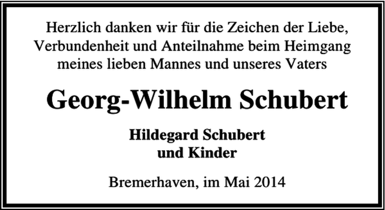 <p>Herzlich danken wir für die Zeichen der Liebe,<br />Verbundenheit und Anteilnahme beim Heimgang<br />meines lieben Mannes und unseres Vaters</p><p>Georg-Wilhelm Schubert<br />Hildegard Schubert<br />und Kinder<br />Bremerhaven, im Mai 2014</p>