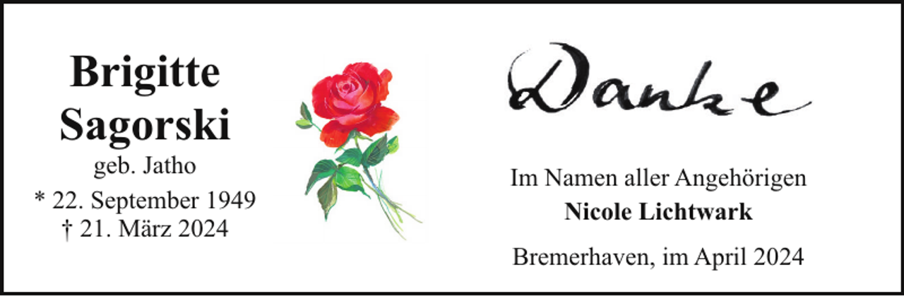 <p>Brigitte<br />Sagorski</p><p>geb. Jatho<br />* 22. September 1949<br />† 21. März 2024</p><p>Im Namen aller Angehörigen<br />Nicole Lichtwark<br />Bremerhaven, im April 2024</p>