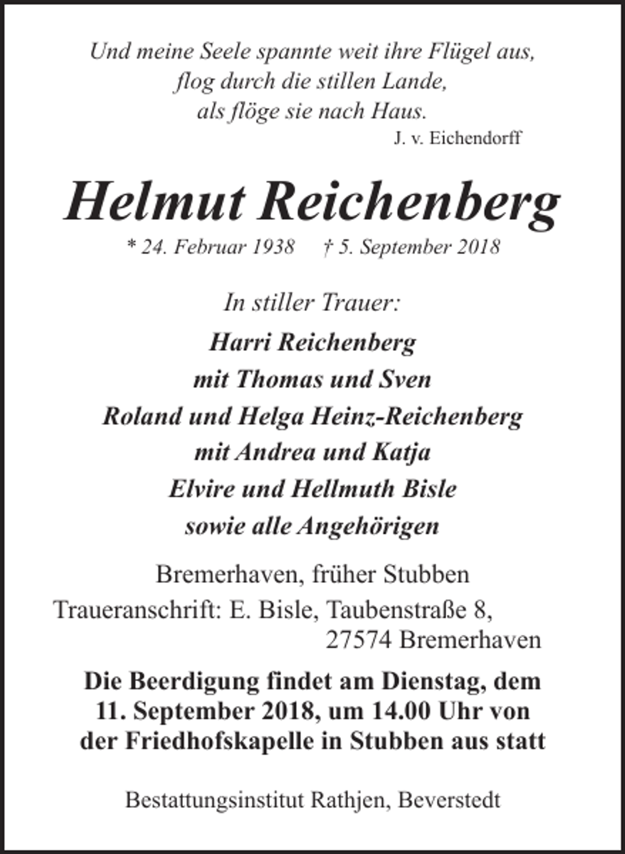 <p>Und meine Seele spannte weit ihre Flügel aus,<br />flog durch die stillen Lande,<br />als flöge sie nach Haus.<br />J. v. Eichendorff</p><p>Helmut Reichenberg<br />* 24. Februar 1938</p><p>† 5. September 2018</p><p>In stiller Trauer:<br />Harri Reichenberg<br />mit Thomas und Sven<br />Roland und Helga Heinz-Reichenberg<br />mit Andrea und Katja<br />Elvire und Hellmuth Bisle<br />sowie alle Angehörigen<br />Bremerhaven, früher Stubben<br />Traueranschrift: E. Bisle, Taubenstraße 8,<br />27574 Bremerhaven<br />Die Beerdigung findet am Dienstag, dem<br />11. September 2018, um 14.00 Uhr von<br />der Friedhofskapelle in Stubben aus statt<br />Bestattungsinstitut Rathjen, Beverstedt</p>