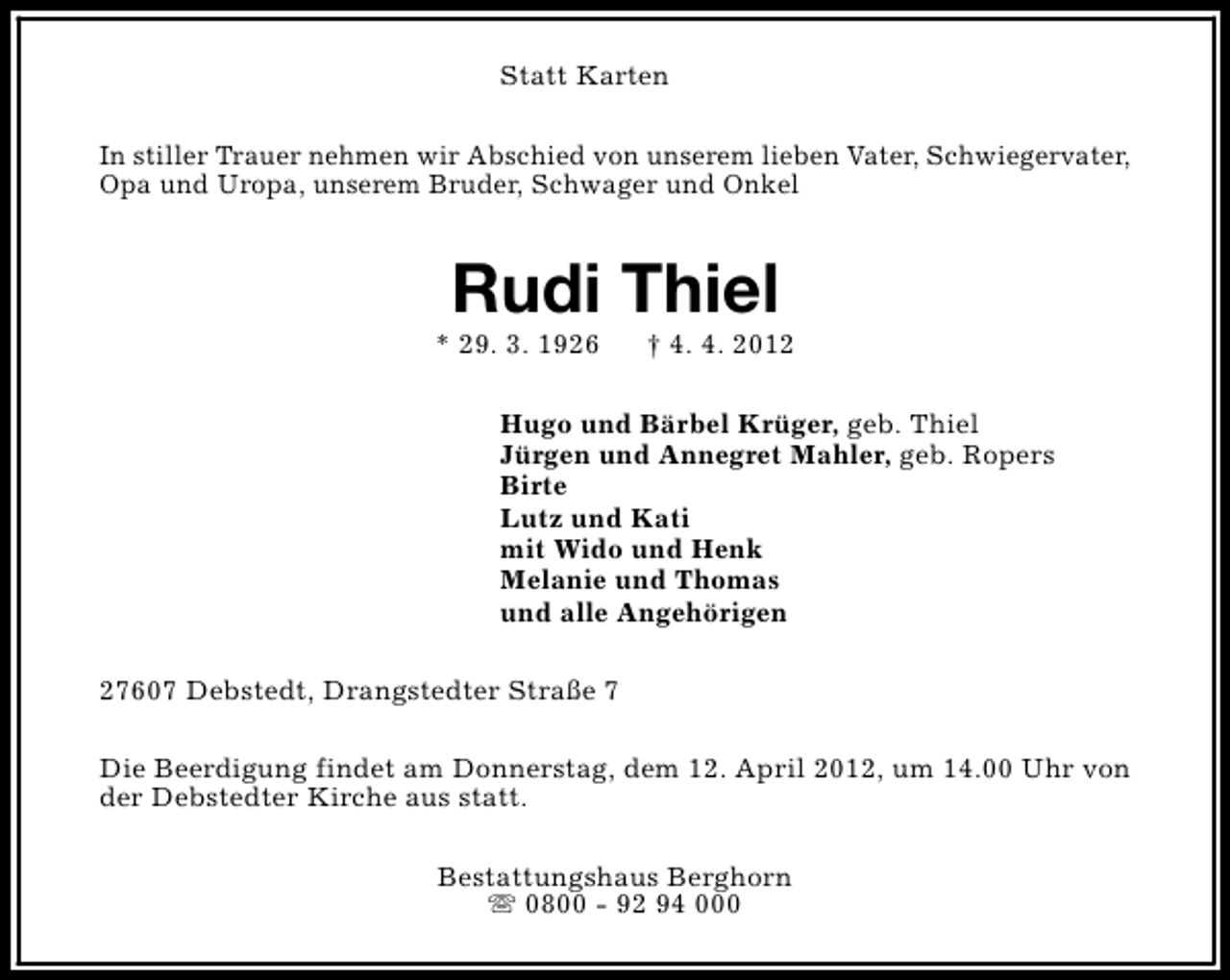 <p>Statt Karten<br />In stiller Trauer nehmen wir Abschied von unserem lieben Vater, Schwiegervater,<br />Opa und Uropa, unserem Bruder, Schwager und Onkel</p><p>Rudi Thiel</p><p>* 29. 3. 1926</p><p>† 4. 4. 2012</p><p>Hugo und Bärbel Krüger, geb. Thiel<br />Jürgen und Annegret Mahler, geb. Ropers<br />Birte<br />Lutz und Kati<br />mit Wido und Henk<br />Melanie und Thomas<br />und alle Angehörigen<br />27607 Debstedt, Drangstedter Straße 7<br />Die Beerdigung findet am Donnerstag, dem 12. April 2012, um 14.00 Uhr von<br />der Debstedter Kirche aus statt.<br />Bestattungshaus Berghorn<br />s 0800 - 92 94 000</p>