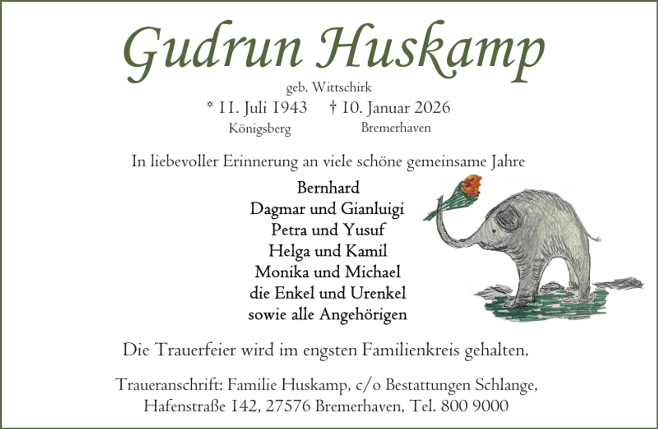 <p>Gudrun Huskamp<br />geb. Wittschirk</p><p>* 11. Juli 1943<br />Königsberg</p><p>† 10. Januar 2026<br />Bremerhaven</p><p>In liebevoller Erinnerung an viele schöne gemeinsame Jahre</p><p>Die Trauerfeier wird im engsten Familienkreis gehalten.<br />Traueranschrift: Familie Huskamp, c/o Bestattungen Schlange,<br />Hafenstraße 142, 27576 Bremerhaven, Tel. 800 9000</p>